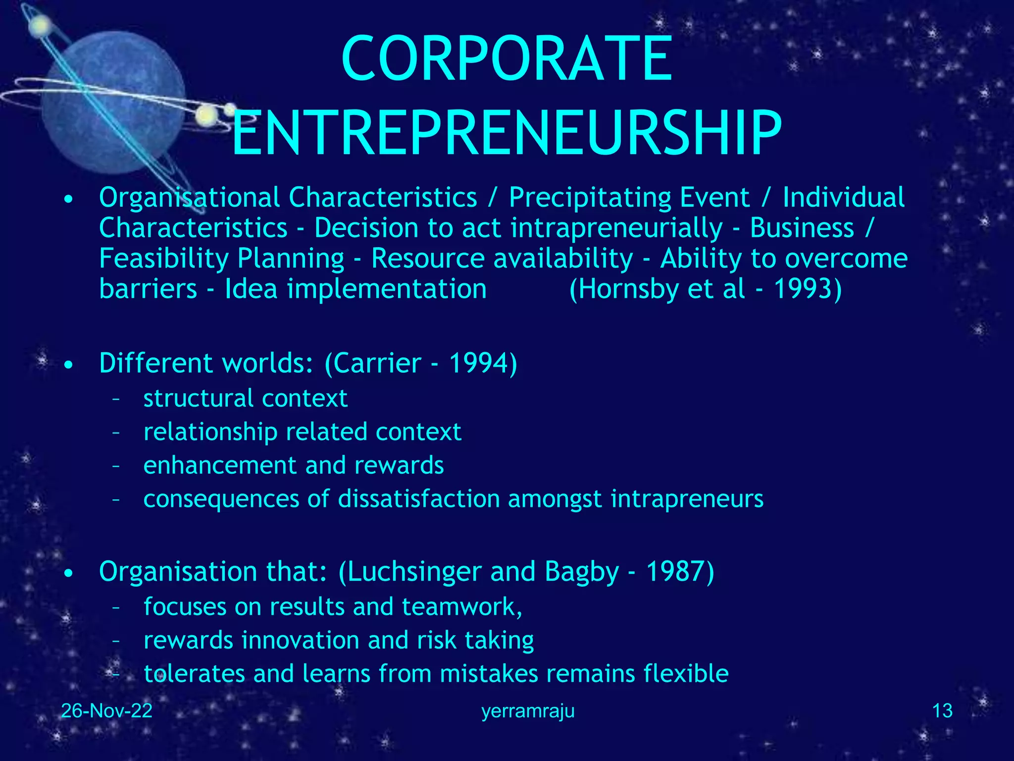 26-Nov-22 yerramraju 13
CORPORATE
ENTREPRENEURSHIP
• Organisational Characteristics / Precipitating Event / Individual
Characteristics - Decision to act intrapreneurially - Business /
Feasibility Planning - Resource availability - Ability to overcome
barriers - Idea implementation (Hornsby et al - 1993)
• Different worlds: (Carrier - 1994)
– structural context
– relationship related context
– enhancement and rewards
– consequences of dissatisfaction amongst intrapreneurs
• Organisation that: (Luchsinger and Bagby - 1987)
– focuses on results and teamwork,
– rewards innovation and risk taking
– tolerates and learns from mistakes remains flexible
 