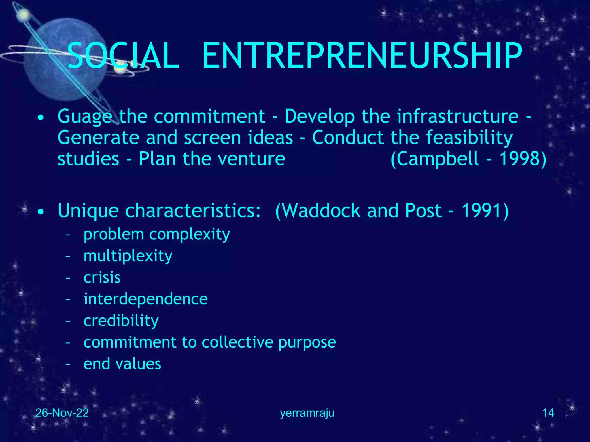 26-Nov-22 yerramraju 14
SOCIAL ENTREPRENEURSHIP
• Guage the commitment - Develop the infrastructure -
Generate and screen ideas - Conduct the feasibility
studies - Plan the venture (Campbell - 1998)
• Unique characteristics: (Waddock and Post - 1991)
– problem complexity
– multiplexity
– crisis
– interdependence
– credibility
– commitment to collective purpose
– end values
 