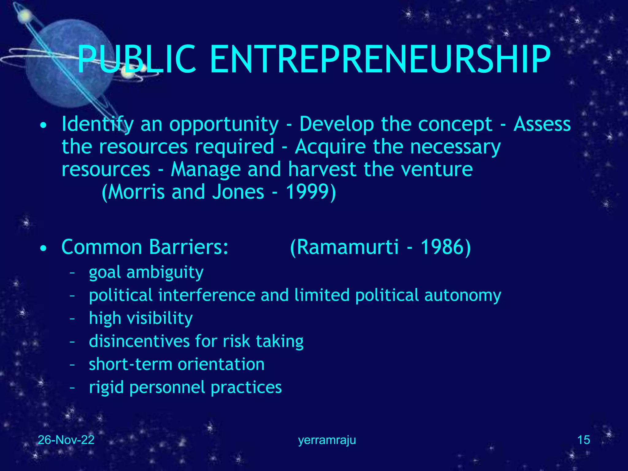 26-Nov-22 yerramraju 15
PUBLIC ENTREPRENEURSHIP
• Identify an opportunity - Develop the concept - Assess
the resources required - Acquire the necessary
resources - Manage and harvest the venture
(Morris and Jones - 1999)
• Common Barriers: (Ramamurti - 1986)
– goal ambiguity
– political interference and limited political autonomy
– high visibility
– disincentives for risk taking
– short-term orientation
– rigid personnel practices
 