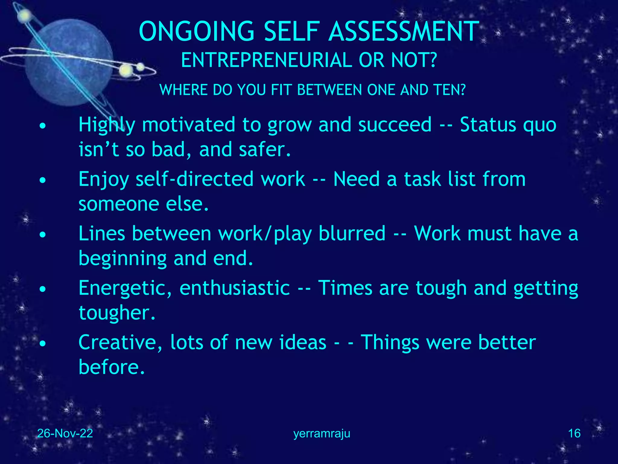 26-Nov-22 yerramraju 16
ONGOING SELF ASSESSMENT
ENTREPRENEURIAL OR NOT?
WHERE DO YOU FIT BETWEEN ONE AND TEN?
• Highly motivated to grow and succeed -- Status quo
isn’t so bad, and safer.
• Enjoy self-directed work -- Need a task list from
someone else.
• Lines between work/play blurred -- Work must have a
beginning and end.
• Energetic, enthusiastic -- Times are tough and getting
tougher.
• Creative, lots of new ideas - - Things were better
before.
 