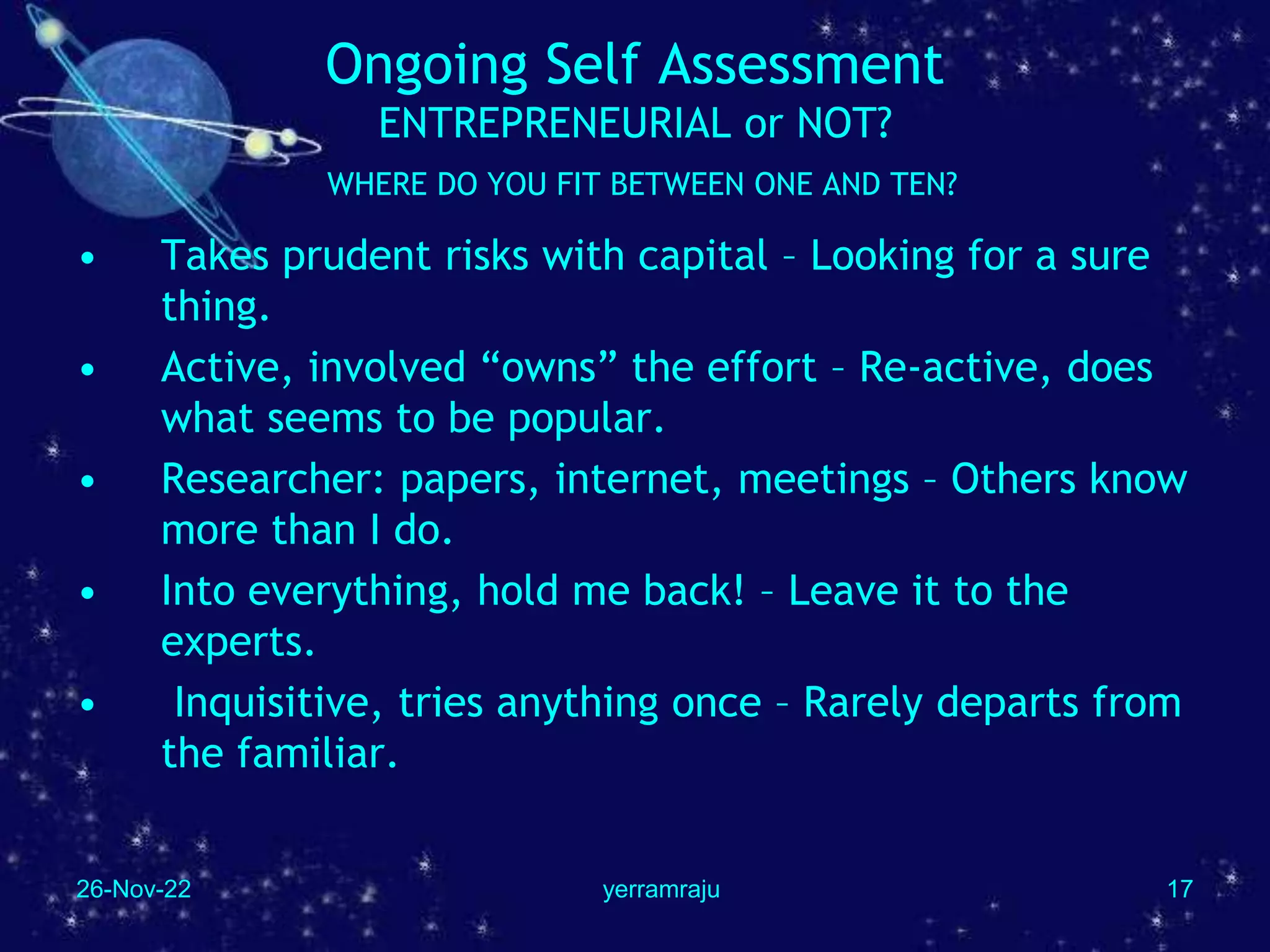 26-Nov-22 yerramraju 17
Ongoing Self Assessment
ENTREPRENEURIAL or NOT?
WHERE DO YOU FIT BETWEEN ONE AND TEN?
• Takes prudent risks with capital – Looking for a sure
thing.
• Active, involved “owns” the effort – Re-active, does
what seems to be popular.
• Researcher: papers, internet, meetings – Others know
more than I do.
• Into everything, hold me back! – Leave it to the
experts.
• Inquisitive, tries anything once – Rarely departs from
the familiar.
 
