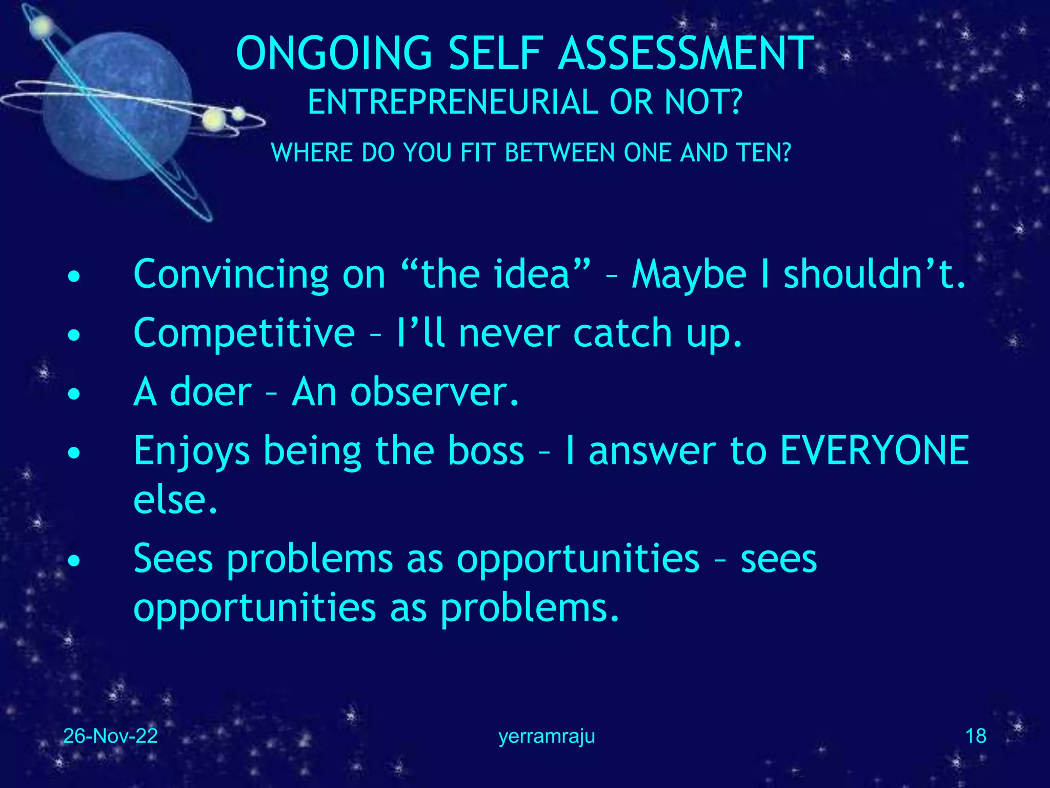 26-Nov-22 yerramraju 18
ONGOING SELF ASSESSMENT
ENTREPRENEURIAL OR NOT?
WHERE DO YOU FIT BETWEEN ONE AND TEN?
• Convincing on “the idea” – Maybe I shouldn’t.
• Competitive – I’ll never catch up.
• A doer – An observer.
• Enjoys being the boss – I answer to EVERYONE
else.
• Sees problems as opportunities – sees
opportunities as problems.
 