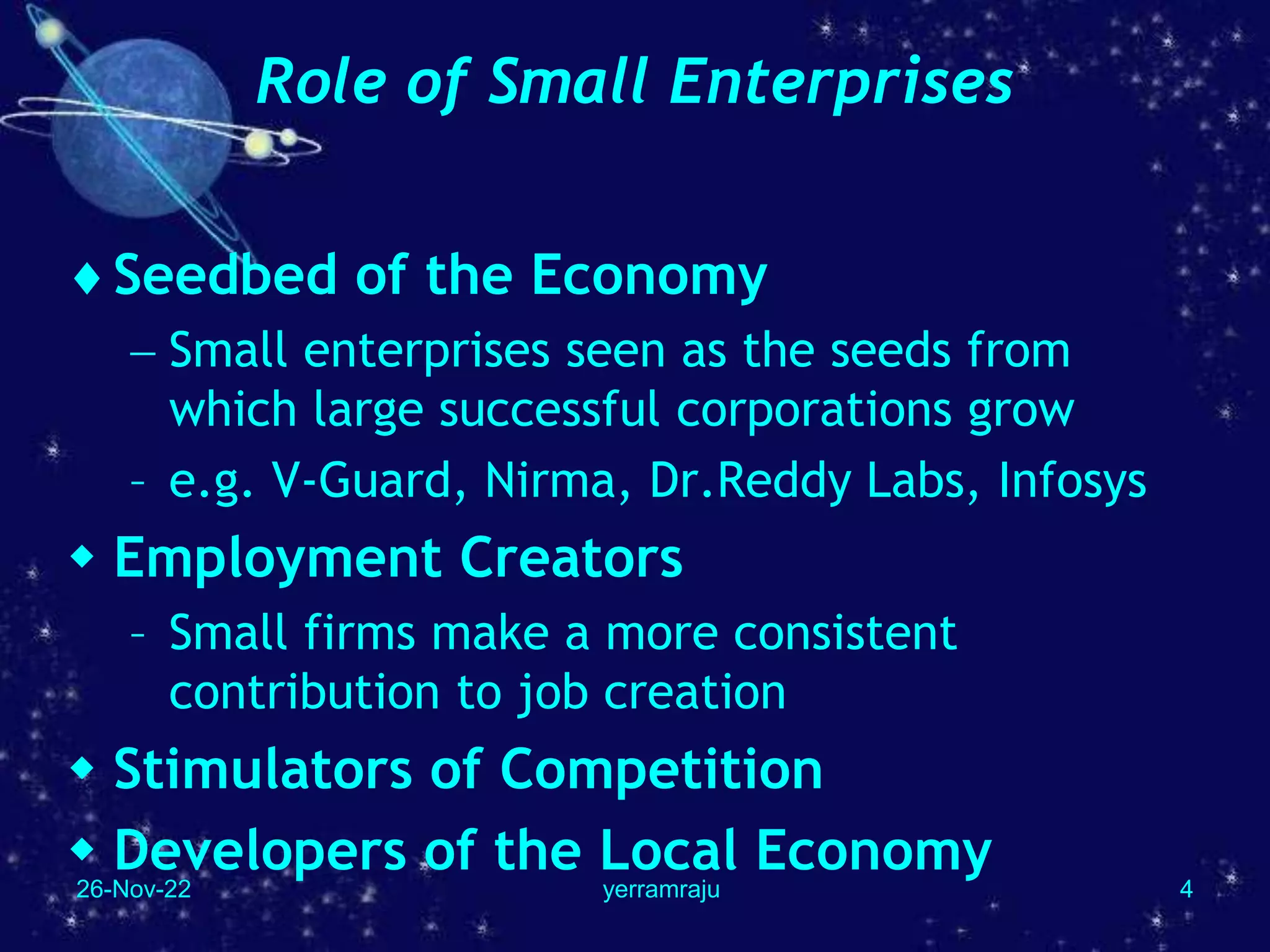 26-Nov-22 yerramraju 4
Role of Small Enterprises
Seedbed of the Economy
 Small enterprises seen as the seeds from
which large successful corporations grow
– e.g. V-Guard, Nirma, Dr.Reddy Labs, Infosys
 Employment Creators
– Small firms make a more consistent
contribution to job creation
 Stimulators of Competition
 Developers of the Local Economy
 