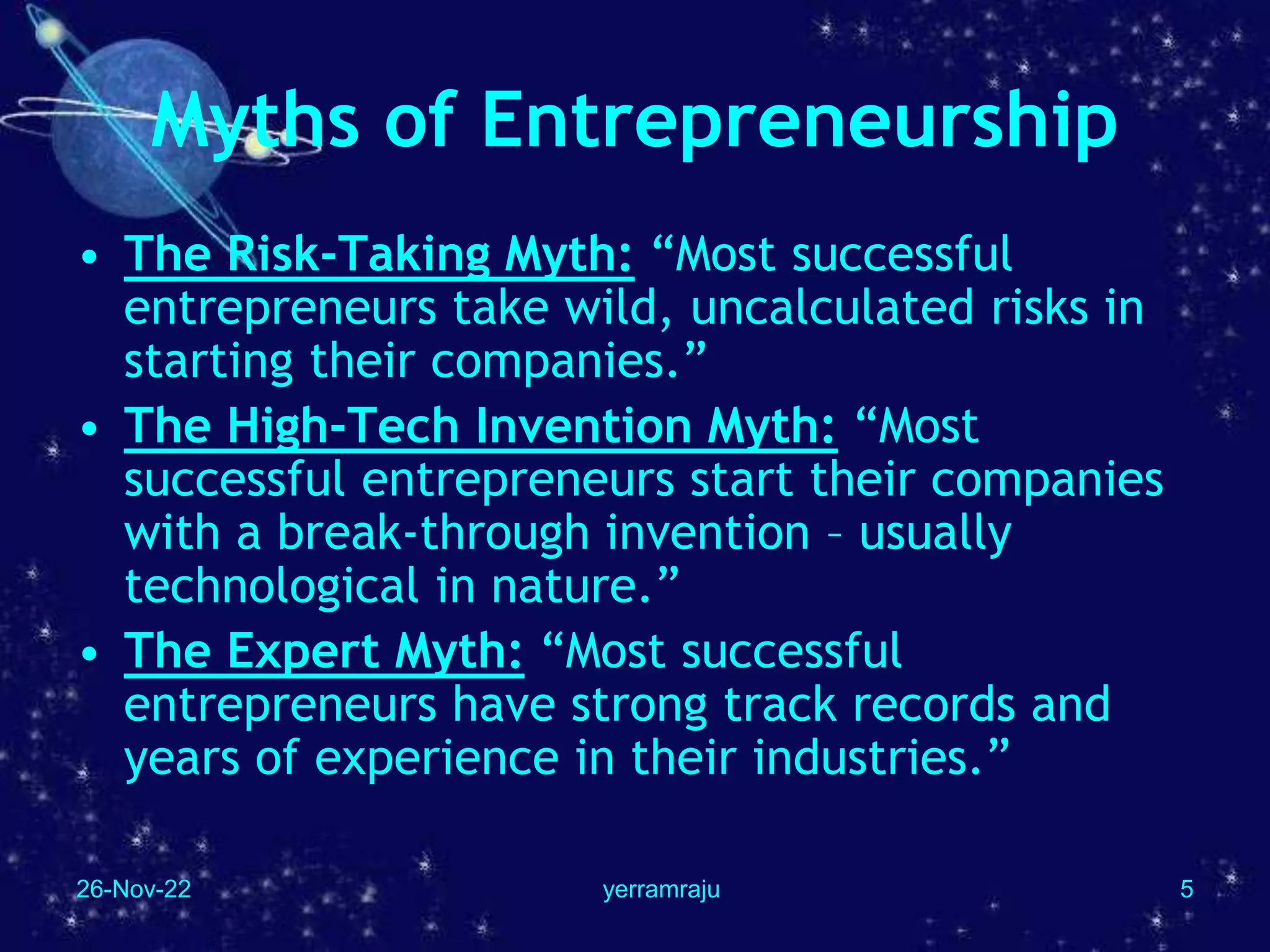 26-Nov-22 yerramraju 5
Myths of Entrepreneurship
• The Risk-Taking Myth: “Most successful
entrepreneurs take wild, uncalculated risks in
starting their companies.”
• The High-Tech Invention Myth: “Most
successful entrepreneurs start their companies
with a break-through invention – usually
technological in nature.”
• The Expert Myth: “Most successful
entrepreneurs have strong track records and
years of experience in their industries.”
 