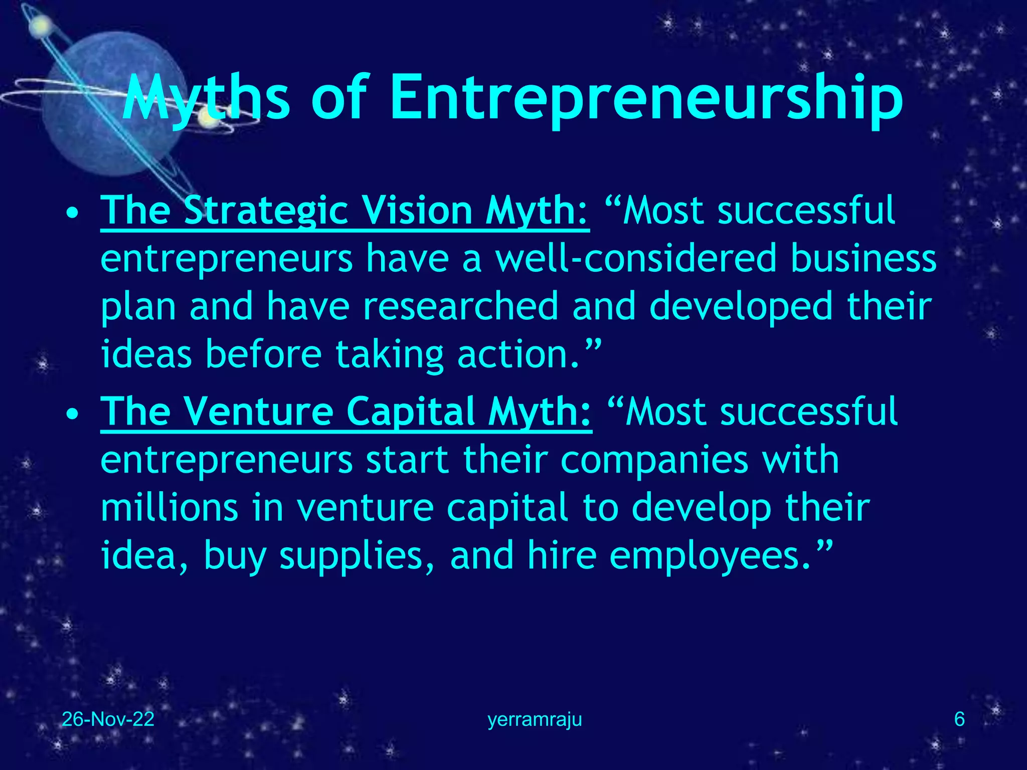 26-Nov-22 yerramraju 6
Myths of Entrepreneurship
• The Strategic Vision Myth: “Most successful
entrepreneurs have a well-considered business
plan and have researched and developed their
ideas before taking action.”
• The Venture Capital Myth: “Most successful
entrepreneurs start their companies with
millions in venture capital to develop their
idea, buy supplies, and hire employees.”
 