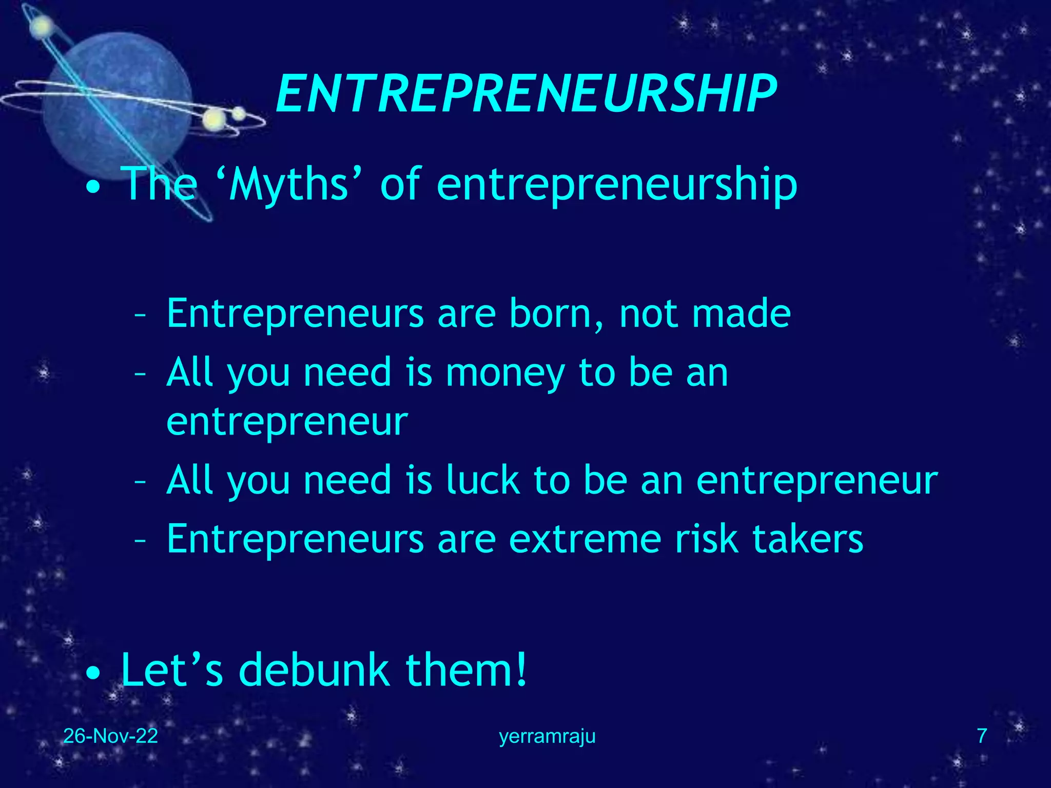 26-Nov-22 yerramraju 7
ENTREPRENEURSHIP
• The ‘Myths’ of entrepreneurship
– Entrepreneurs are born, not made
– All you need is money to be an
entrepreneur
– All you need is luck to be an entrepreneur
– Entrepreneurs are extreme risk takers
• Let’s debunk them!
 