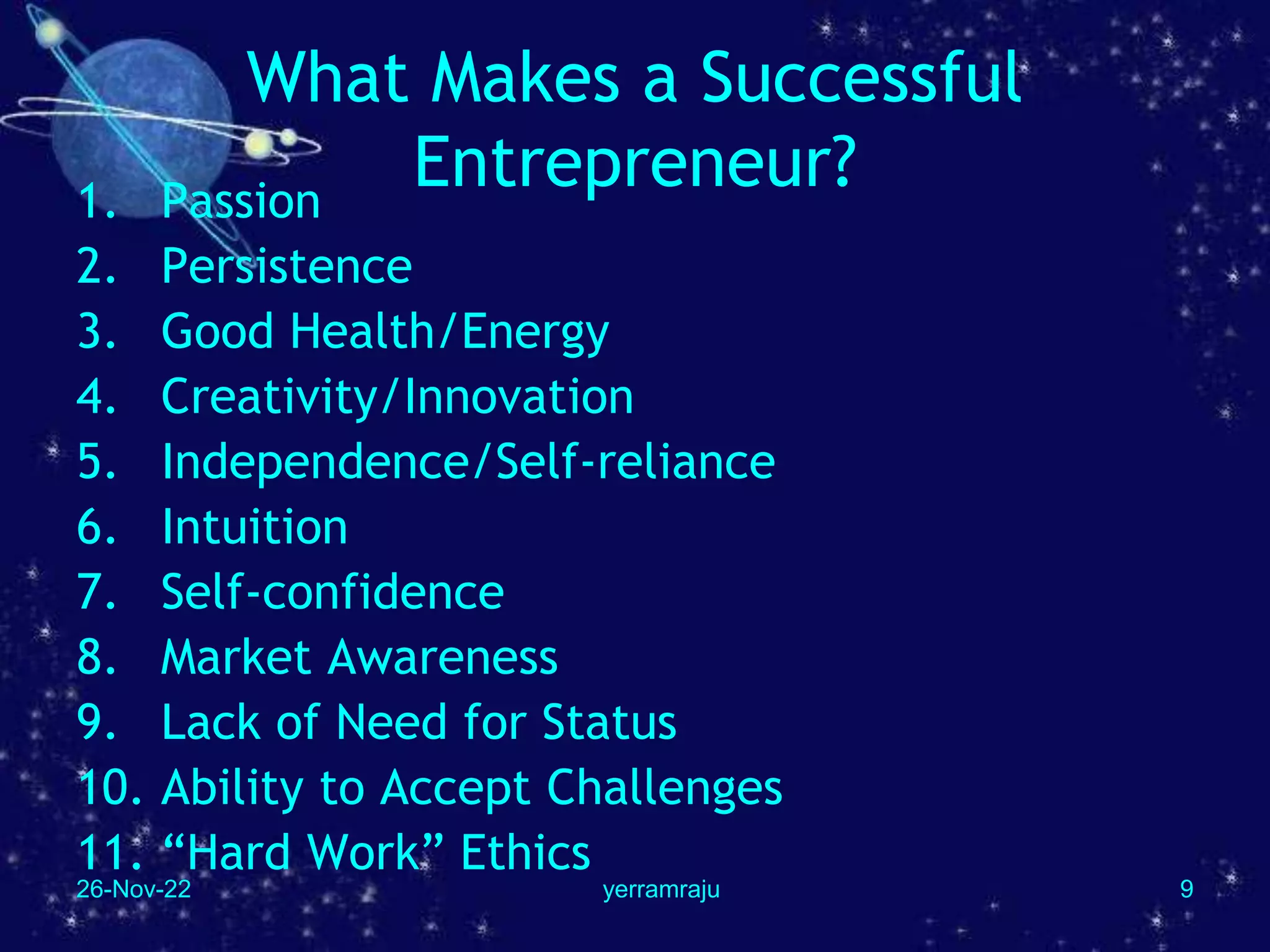 26-Nov-22 yerramraju 9
What Makes a Successful
Entrepreneur?
1. Passion
2. Persistence
3. Good Health/Energy
4. Creativity/Innovation
5. Independence/Self-reliance
6. Intuition
7. Self-confidence
8. Market Awareness
9. Lack of Need for Status
10. Ability to Accept Challenges
11. “Hard Work” Ethics
 