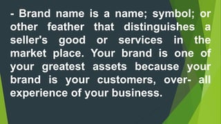 - Brand name is a name; symbol; or
other feather that distinguishes a
seller's good or services in the
market place. Your brand is one of
your greatest assets because your
brand is your customers, over- all
experience of your business.
 