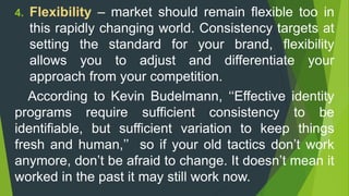 4. Flexibility – market should remain flexible too in
this rapidly changing world. Consistency targets at
setting the standard for your brand, flexibility
allows you to adjust and differentiate your
approach from your competition.
According to Kevin Budelmann, ‘‘Effective identity
programs require sufficient consistency to be
identifiable, but sufficient variation to keep things
fresh and human,’’ so if your old tactics don’t work
anymore, don’t be afraid to change. It doesn’t mean it
worked in the past it may still work now.
 