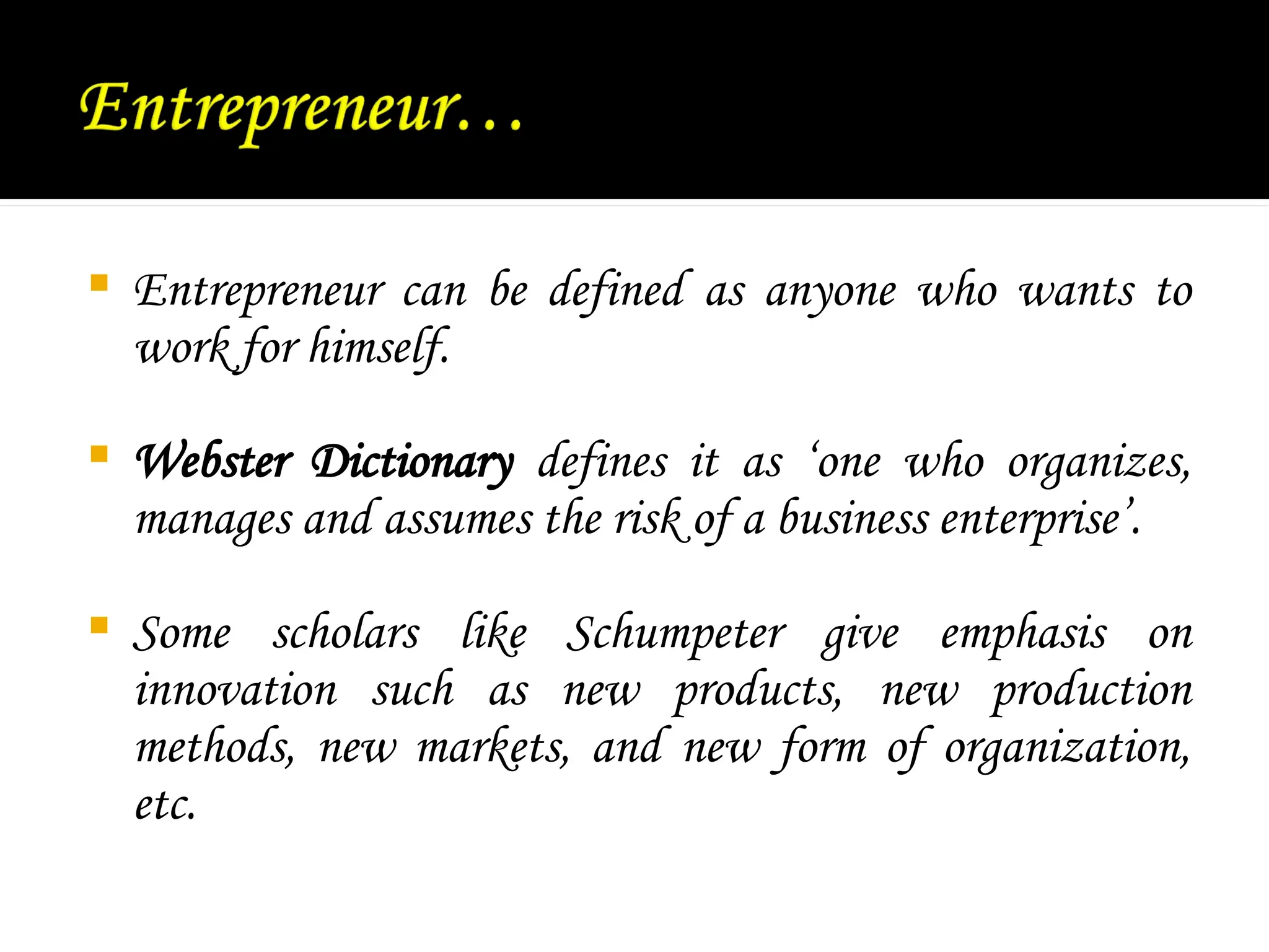  Entrepreneur can be defined as anyone who wants to
work for himself.
 Webster Dictionary defines it as ‘one who organizes,
manages and assumes the risk of a business enterprise’.
 Some scholars like Schumpeter give emphasis on
innovation such as new products, new production
methods, new markets, and new form of organization,
etc.
 