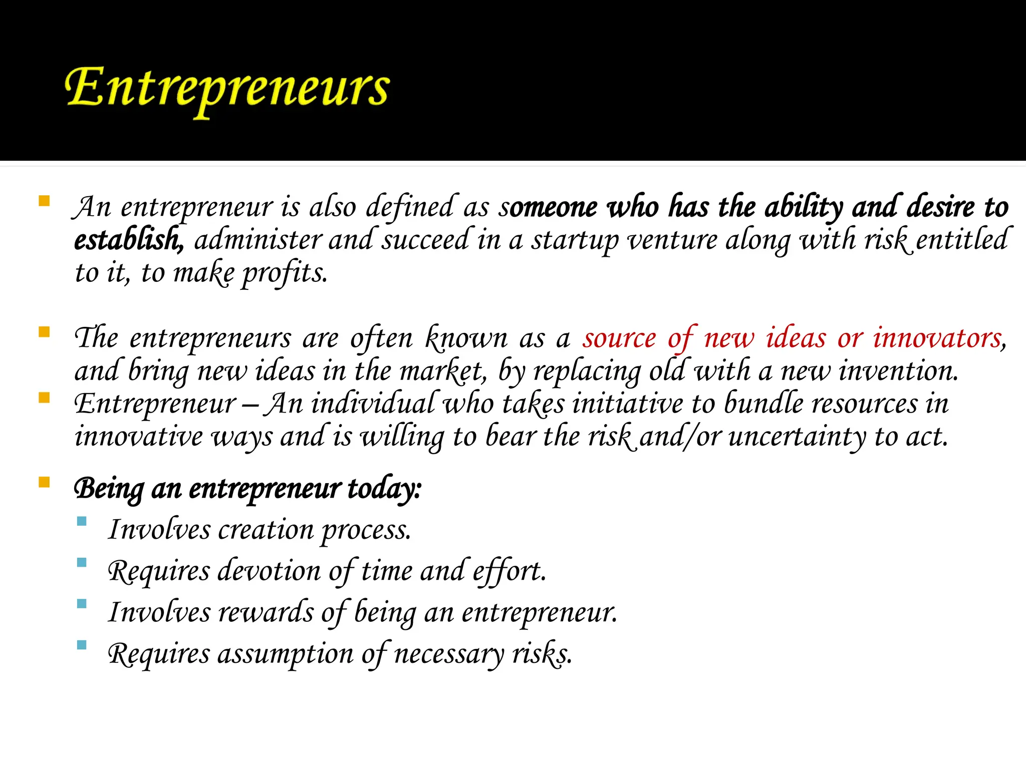  An entrepreneur is also defined as someone who has the ability and desire to
establish, administer and succeed in a startup venture along with risk entitled
to it, to make profits.
 The entrepreneurs are often known as a source of new ideas or innovators,
and bring new ideas in the market, by replacing old with a new invention.
 Entrepreneur – An individual who takes initiative to bundle resources in
innovative ways and is willing to bear the risk and/or uncertainty to act.
 Being an entrepreneur today:
 Involves creation process.
 Requires devotion of time and effort.
 Involves rewards of being an entrepreneur.
 Requires assumption of necessary risks.
 