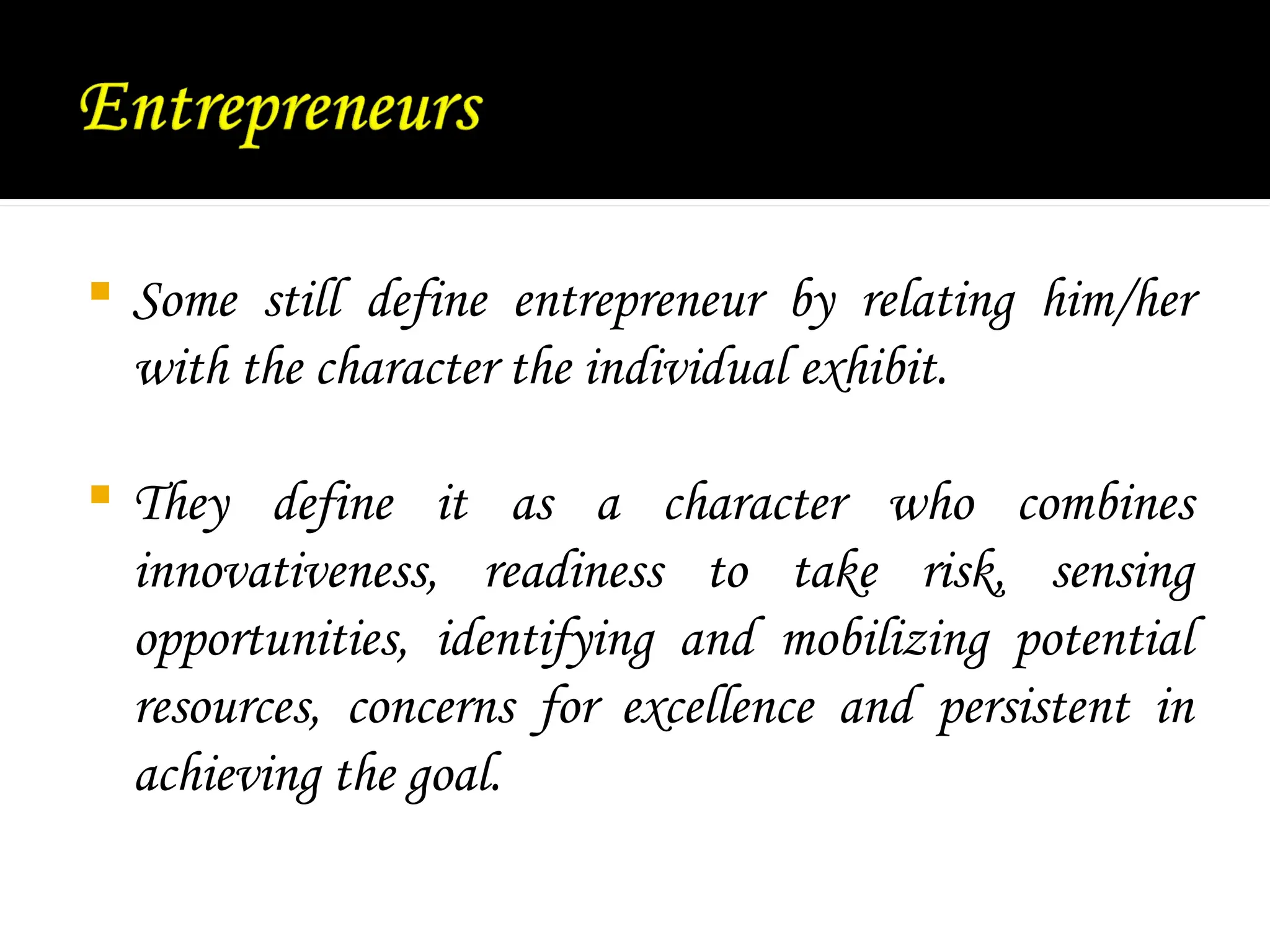  Some still define entrepreneur by relating him/her
with the character the individual exhibit.
 They define it as a character who combines
innovativeness, readiness to take risk, sensing
opportunities, identifying and mobilizing potential
resources, concerns for excellence and persistent in
achieving the goal.
 