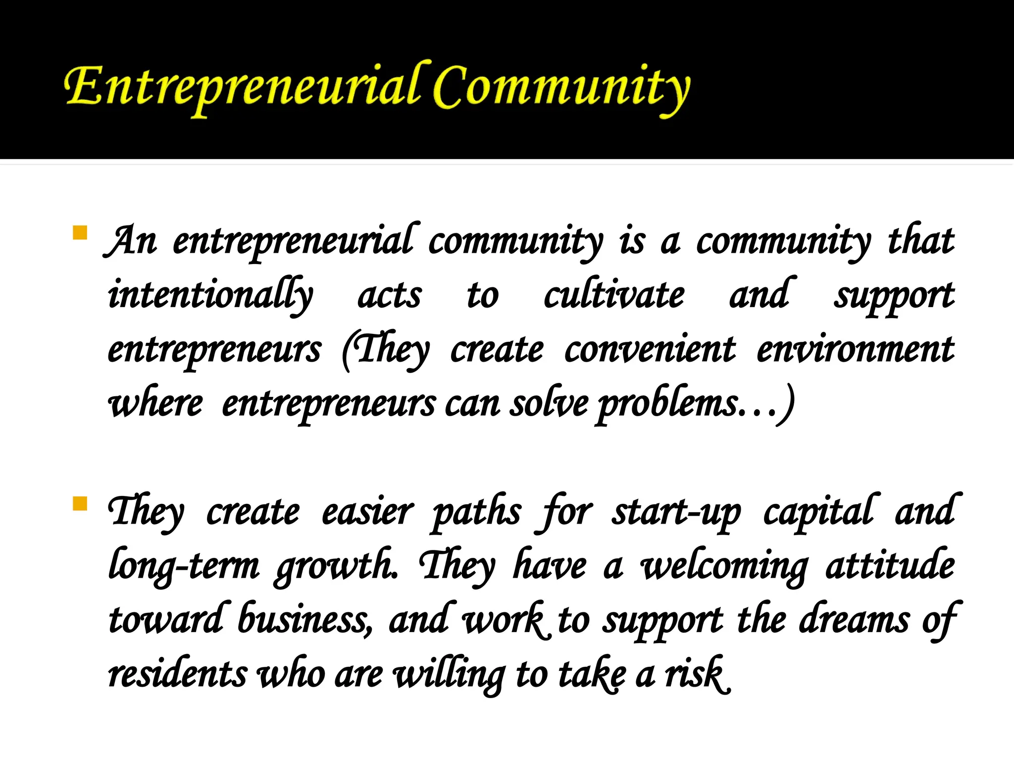  An entrepreneurial community is a community that
intentionally acts to cultivate and support
entrepreneurs (They create convenient environment
where entrepreneurs can solve problems…)
 They create easier paths for start-up capital and
long-term growth. They have a welcoming attitude
toward business, and work to support the dreams of
residents who are willing to take a risk
 