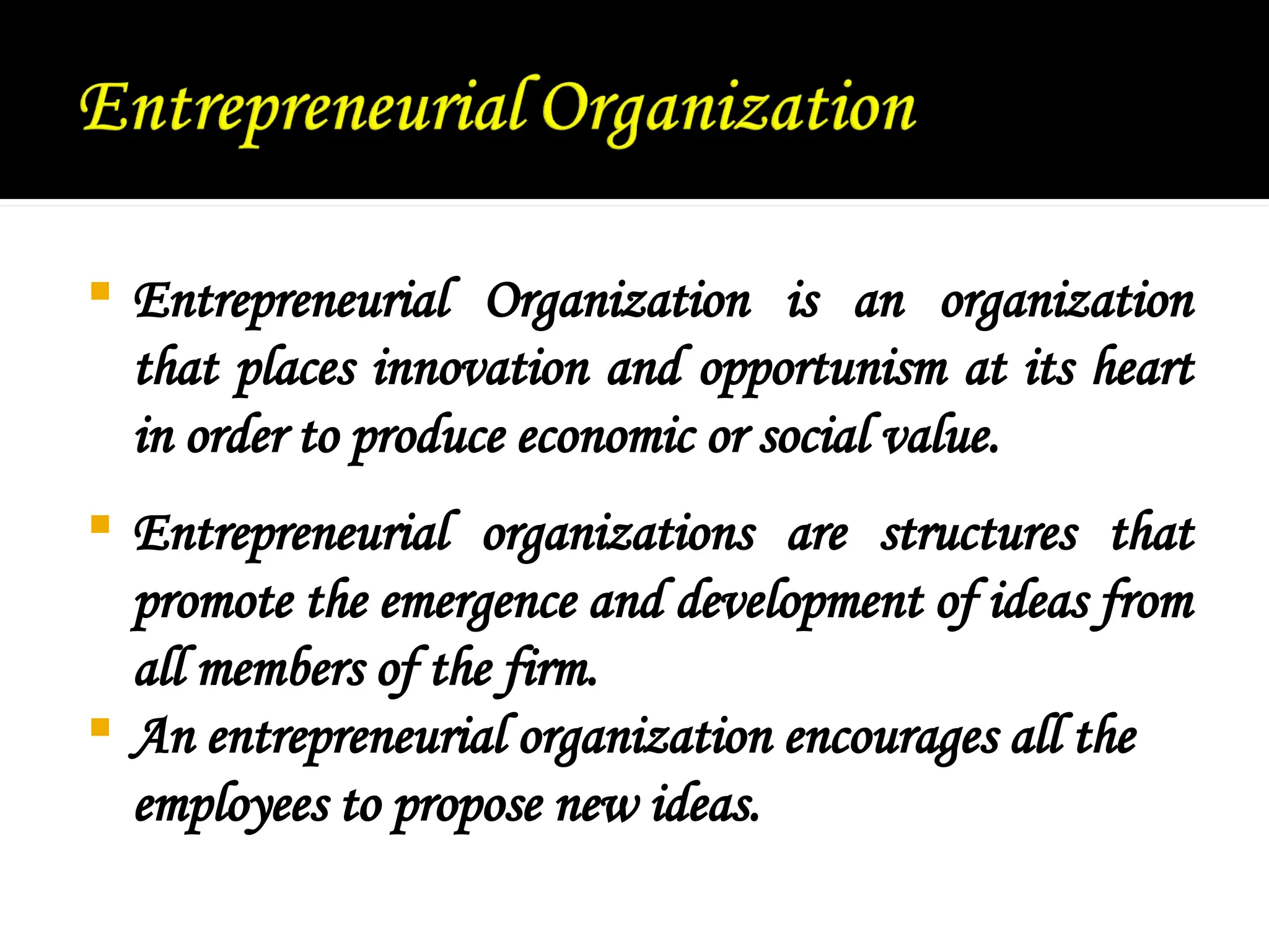  Entrepreneurial Organization is an organization
that places innovation and opportunism at its heart
in order to produce economic or social value.
 Entrepreneurial organizations are structures that
promote the emergence and development of ideas from
all members of the firm.
 An entrepreneurial organization encourages all the
employees to propose new ideas.
 