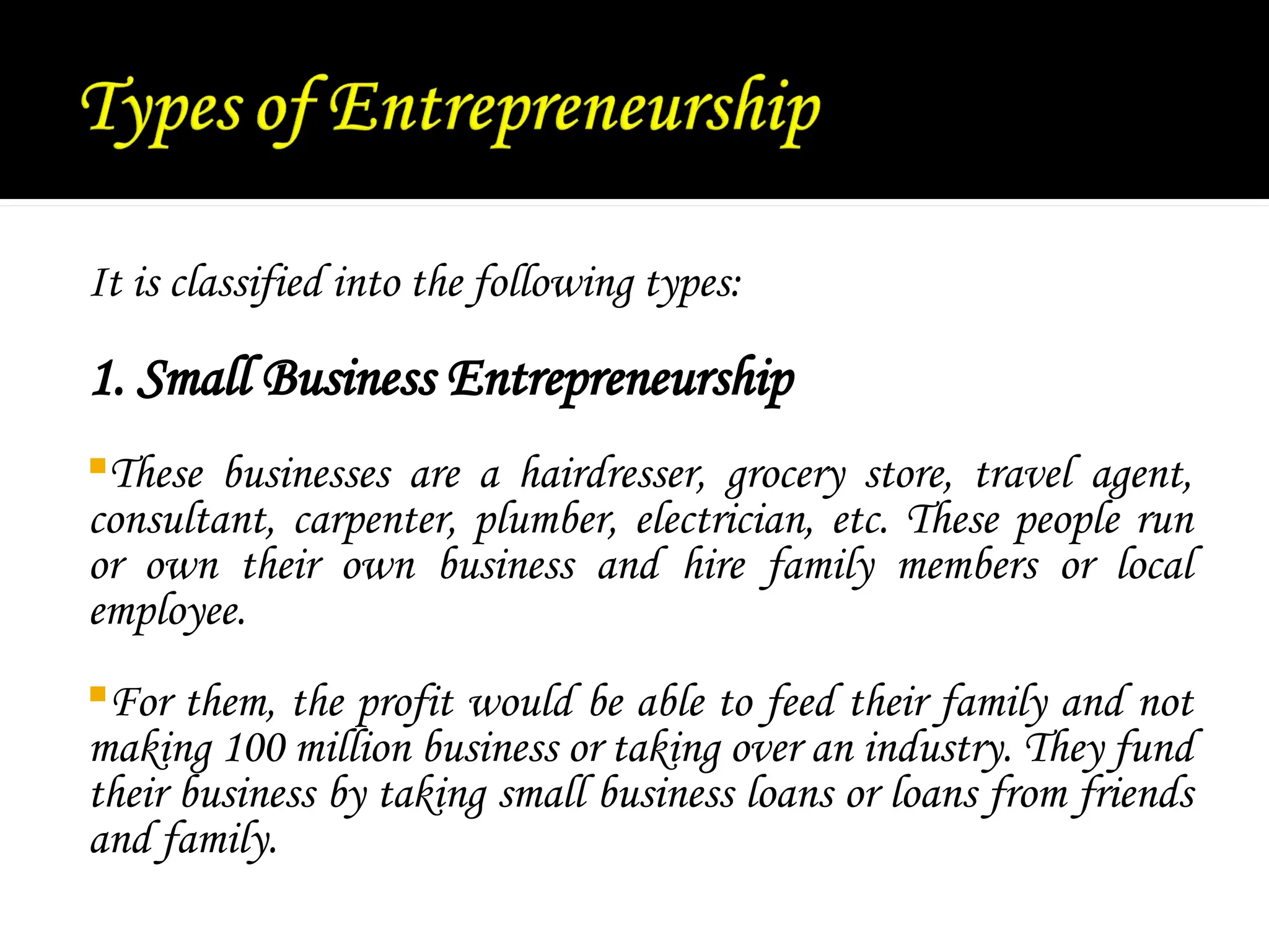 It is classified into the following types:
1. Small Business Entrepreneurship
These businesses are a hairdresser, grocery store, travel agent,
consultant, carpenter, plumber, electrician, etc. These people run
or own their own business and hire family members or local
employee.
For them, the profit would be able to feed their family and not
making 100 million business or taking over an industry. They fund
their business by taking small business loans or loans from friends
and family.
 