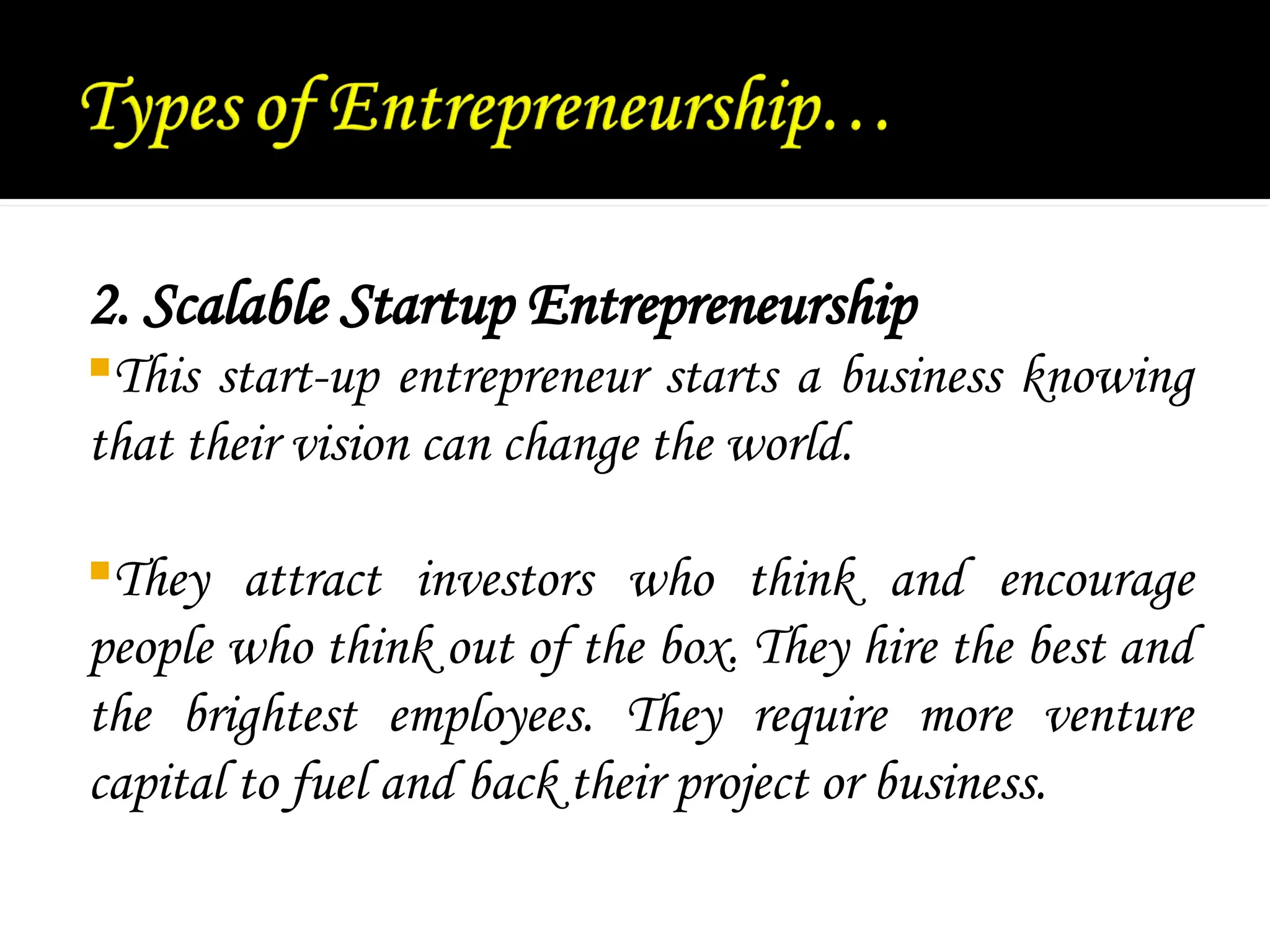2. Scalable Startup Entrepreneurship
This start-up entrepreneur starts a business knowing
that their vision can change the world.
They attract investors who think and encourage
people who think out of the box. They hire the best and
the brightest employees. They require more venture
capital to fuel and back their project or business.
 