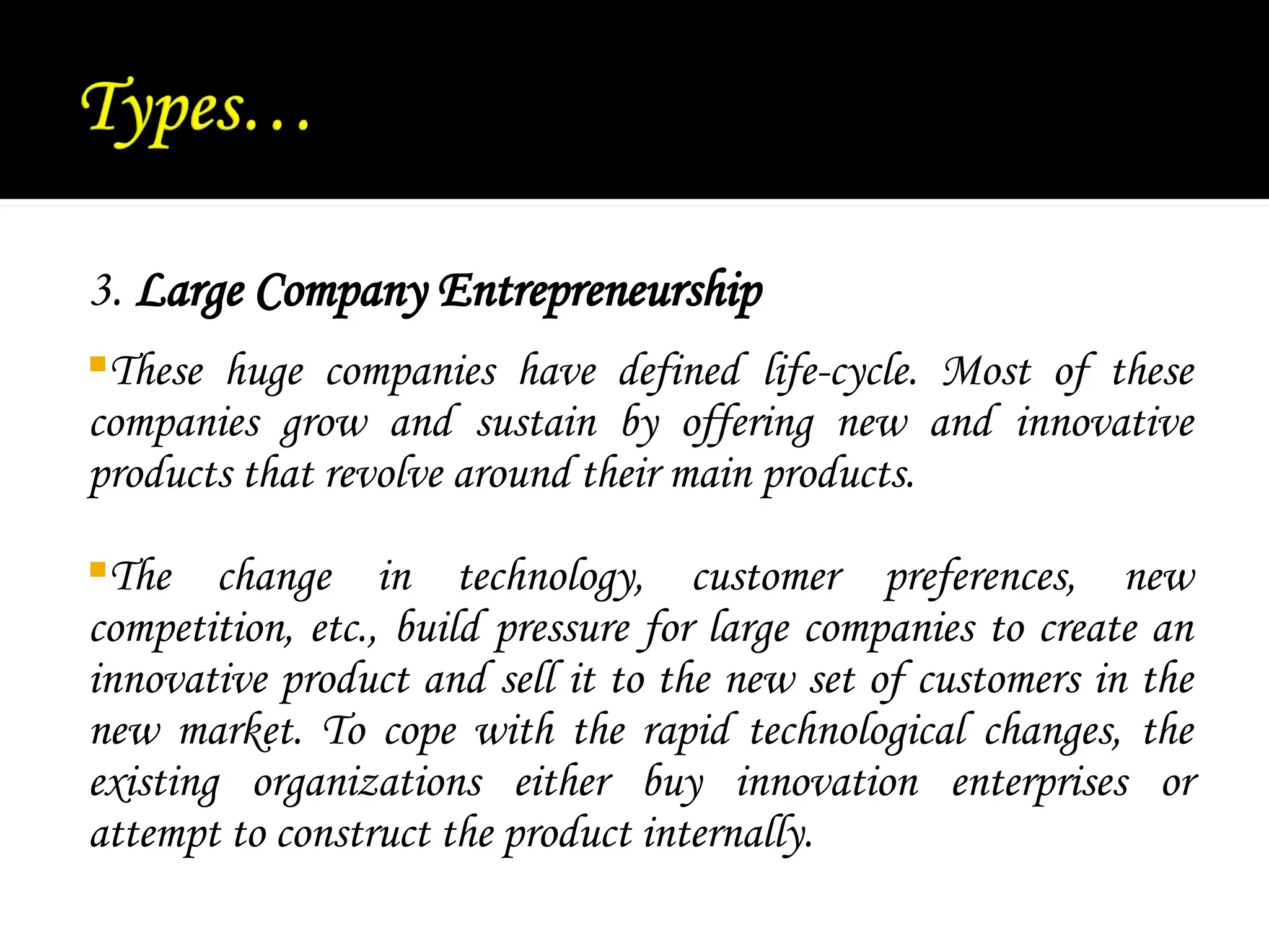 3. Large Company Entrepreneurship
These huge companies have defined life-cycle. Most of these
companies grow and sustain by offering new and innovative
products that revolve around their main products.
The change in technology, customer preferences, new
competition, etc., build pressure for large companies to create an
innovative product and sell it to the new set of customers in the
new market. To cope with the rapid technological changes, the
existing organizations either buy innovation enterprises or
attempt to construct the product internally.
 