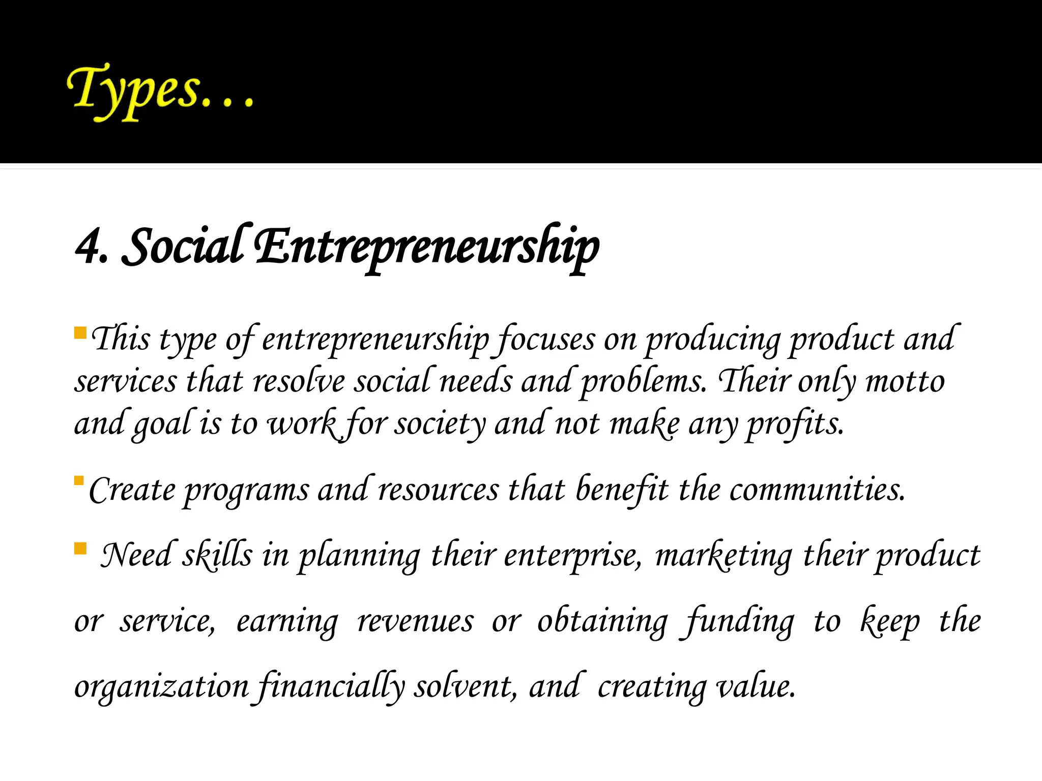 4. Social Entrepreneurship
This type of entrepreneurship focuses on producing product and
services that resolve social needs and problems. Their only motto
and goal is to work for society and not make any profits.
Create programs and resources that benefit the communities.
 Need skills in planning their enterprise, marketing their product
or service, earning revenues or obtaining funding to keep the
organization financially solvent, and creating value.
 