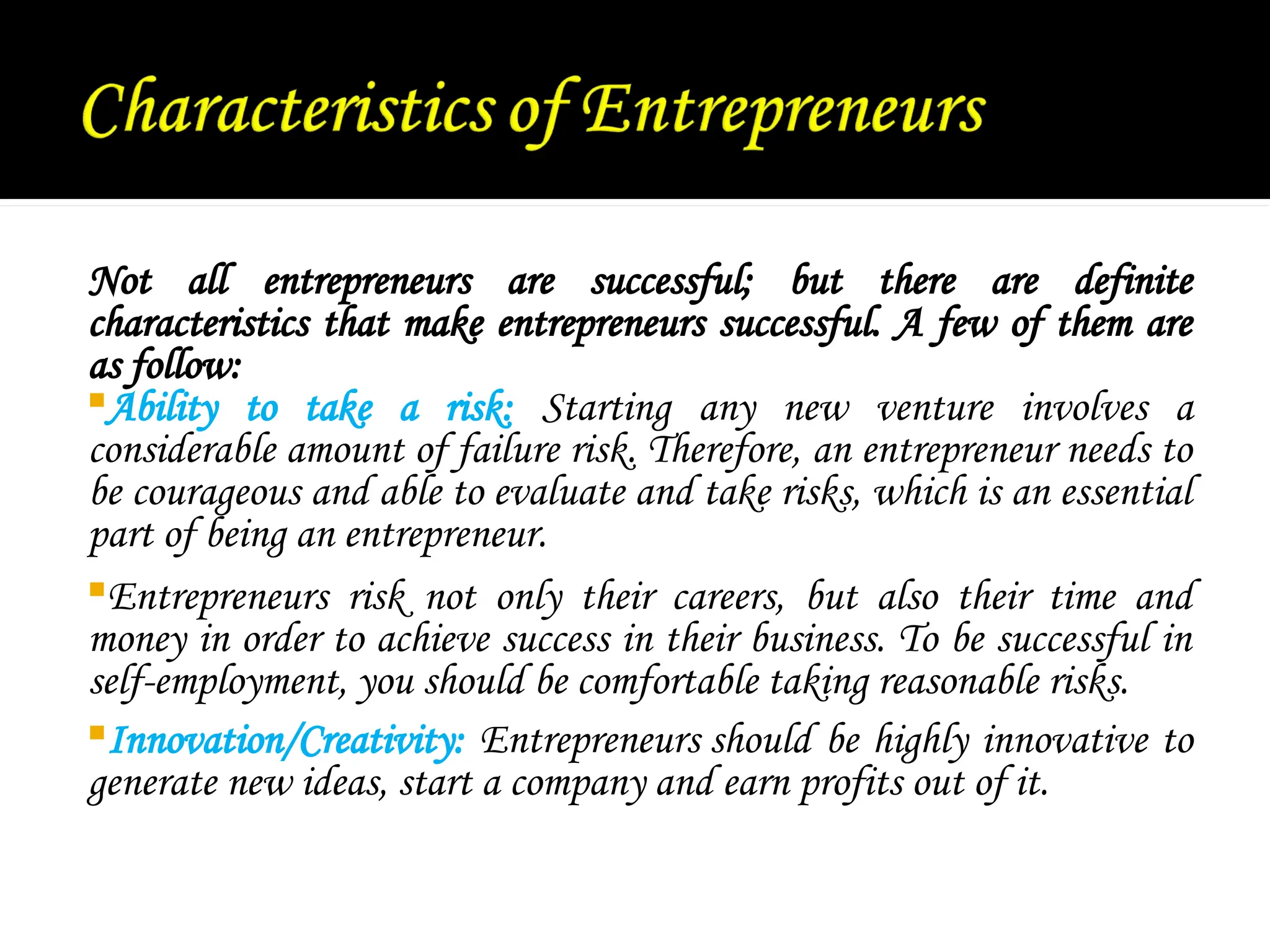 Not all entrepreneurs are successful; but there are definite
characteristics that make entrepreneurs successful. A few of them are
as follow:
Ability to take a risk: Starting any new venture involves a
considerable amount of failure risk. Therefore, an entrepreneur needs to
be courageous and able to evaluate and take risks, which is an essential
part of being an entrepreneur.
Entrepreneurs risk not only their careers, but also their time and
money in order to achieve success in their business. To be successful in
self-employment, you should be comfortable taking reasonable risks.
Innovation/Creativity: Entrepreneurs should be highly innovative to
generate new ideas, start a company and earn profits out of it.
 