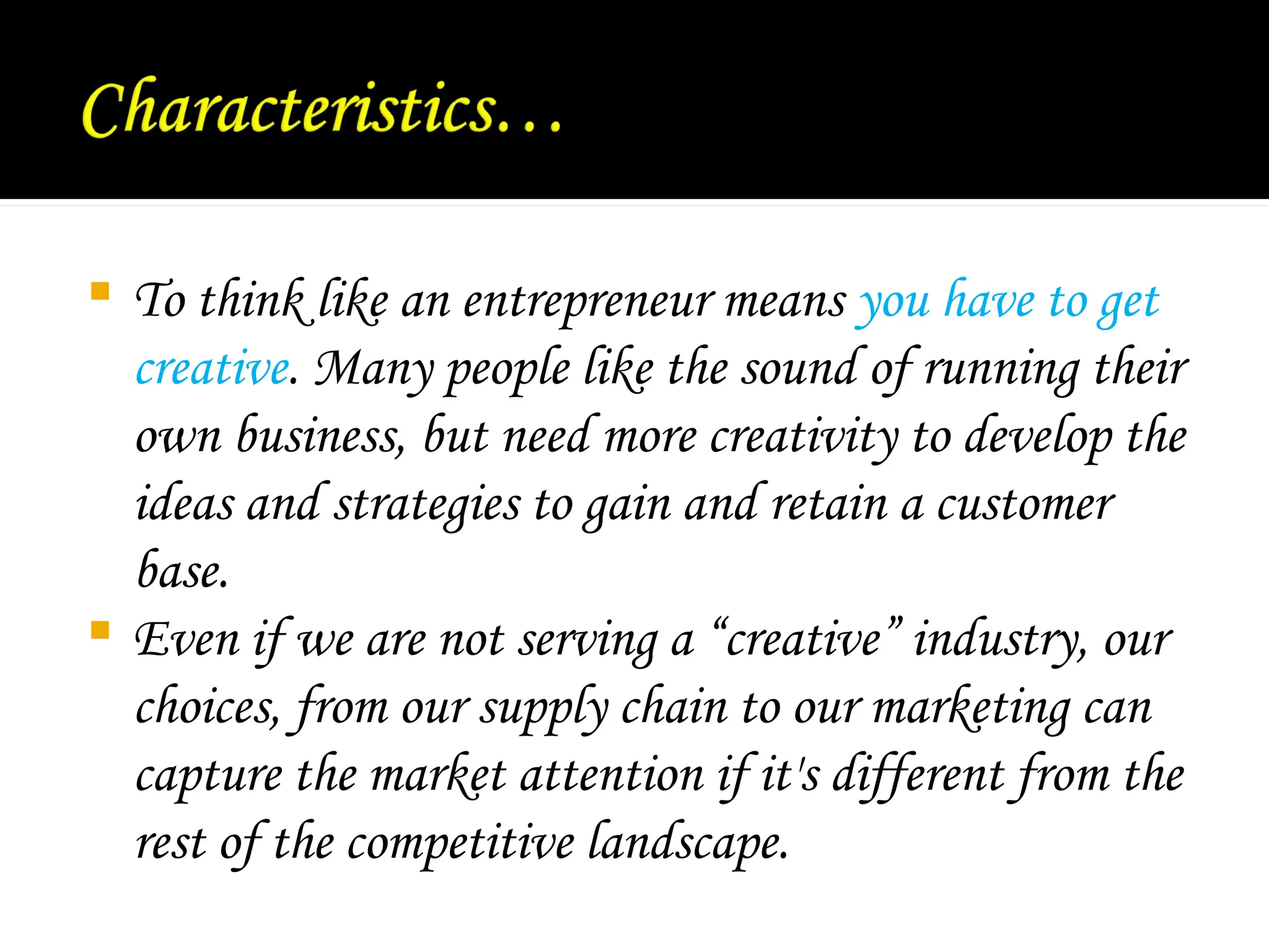  To think like an entrepreneur means you have to get
creative. Many people like the sound of running their
own business, but need more creativity to develop the
ideas and strategies to gain and retain a customer
base.
 Even if we are not serving a “creative” industry, our
choices, from our supply chain to our marketing can
capture the market attention if it's different from the
rest of the competitive landscape.
 