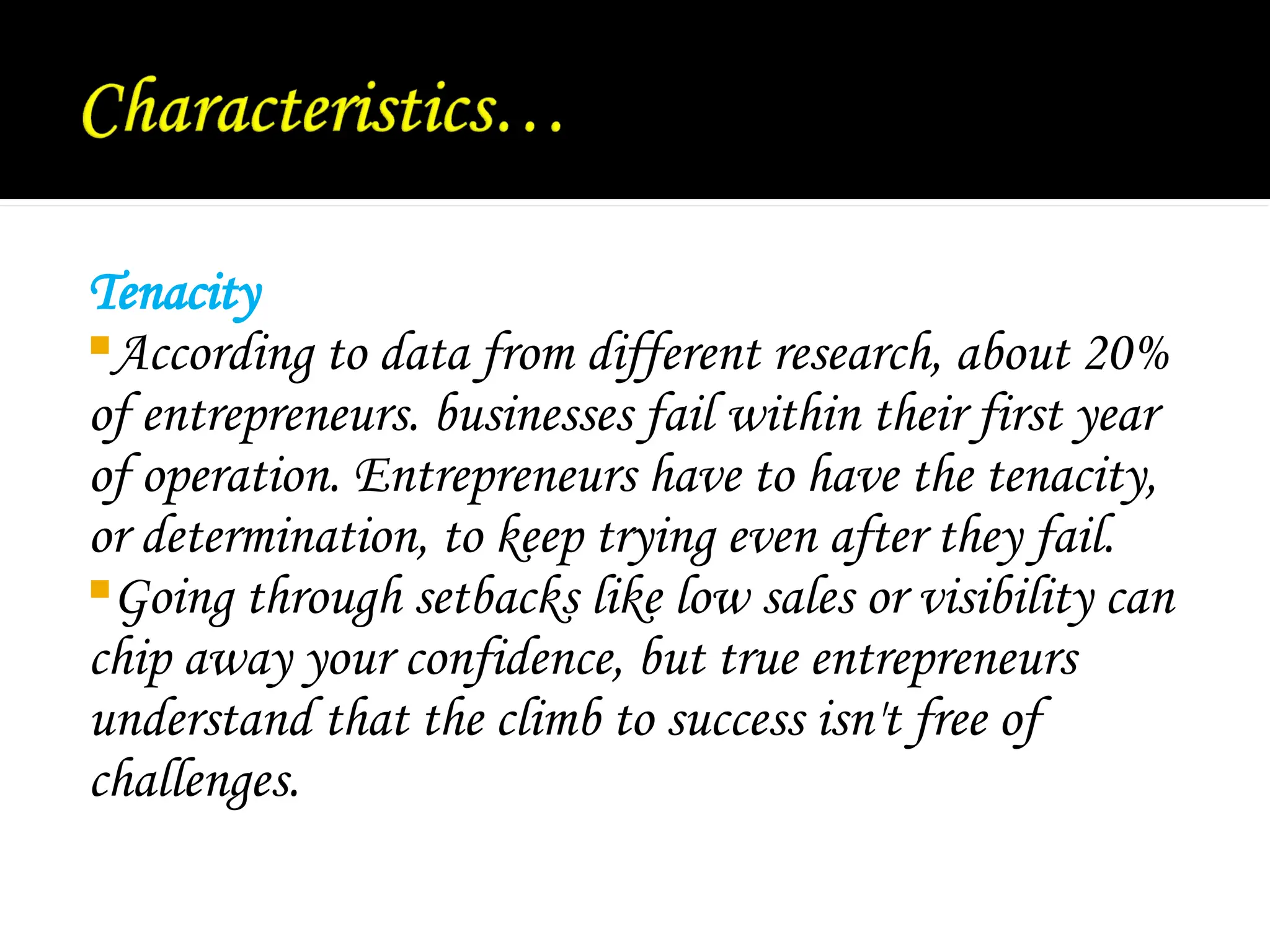 Tenacity
According to data from different research, about 20%
of entrepreneurs. businesses fail within their first year
of operation. Entrepreneurs have to have the tenacity,
or determination, to keep trying even after they fail.
Going through setbacks like low sales or visibility can
chip away your confidence, but true entrepreneurs
understand that the climb to success isn't free of
challenges.
 