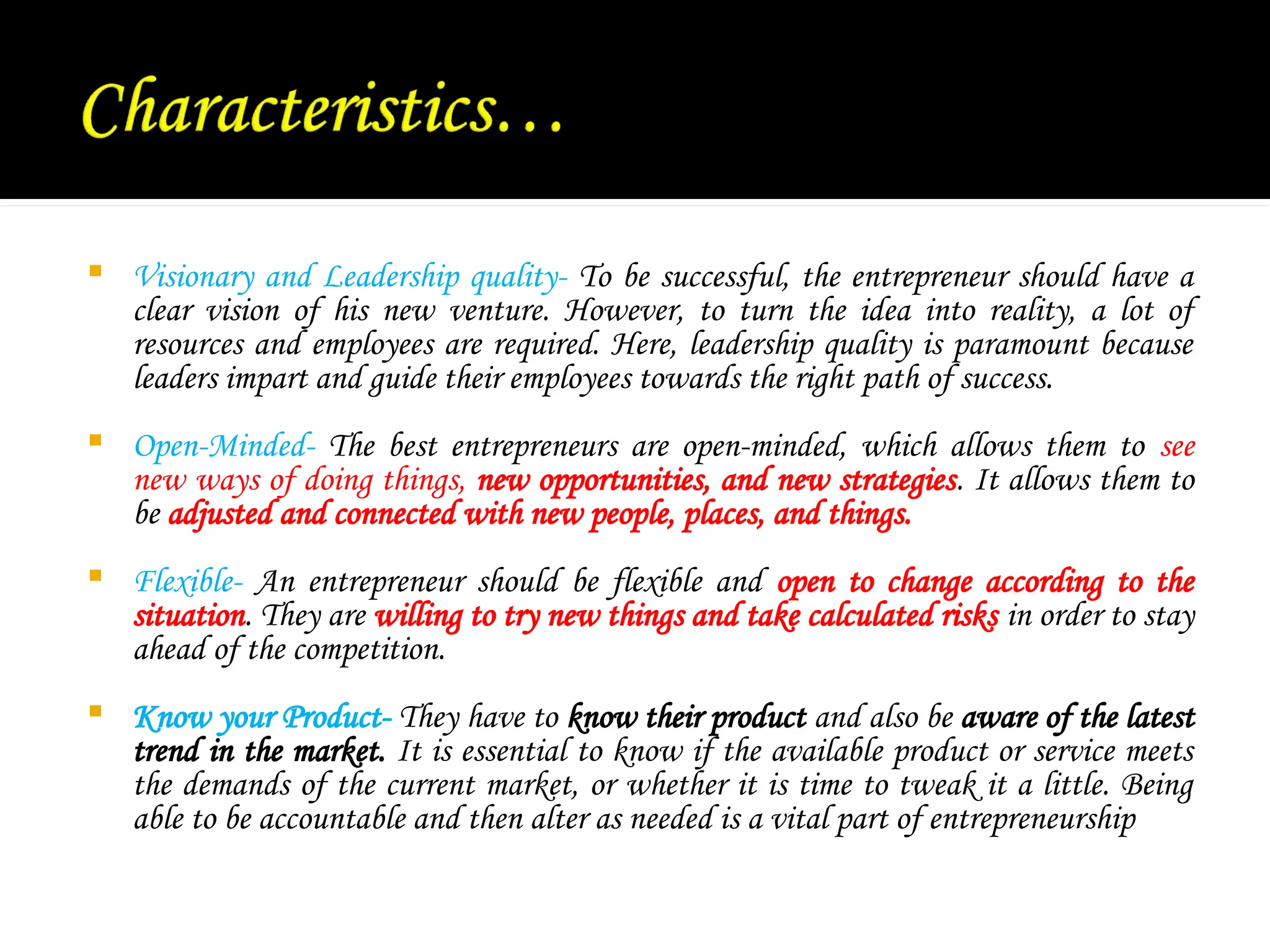  Visionary and Leadership quality- To be successful, the entrepreneur should have a
clear vision of his new venture. However, to turn the idea into reality, a lot of
resources and employees are required. Here, leadership quality is paramount because
leaders impart and guide their employees towards the right path of success.
 Open-Minded- The best entrepreneurs are open-minded, which allows them to see
new ways of doing things, new opportunities, and new strategies. It allows them to
be adjusted and connected with new people, places, and things.
 Flexible- An entrepreneur should be flexible and open to change according to the
situation. They are willing to try new things and take calculated risks in order to stay
ahead of the competition.
 Know your Product- They have to know their product and also be aware of the latest
trend in the market. It is essential to know if the available product or service meets
the demands of the current market, or whether it is time to tweak it a little. Being
able to be accountable and then alter as needed is a vital part of entrepreneurship
 