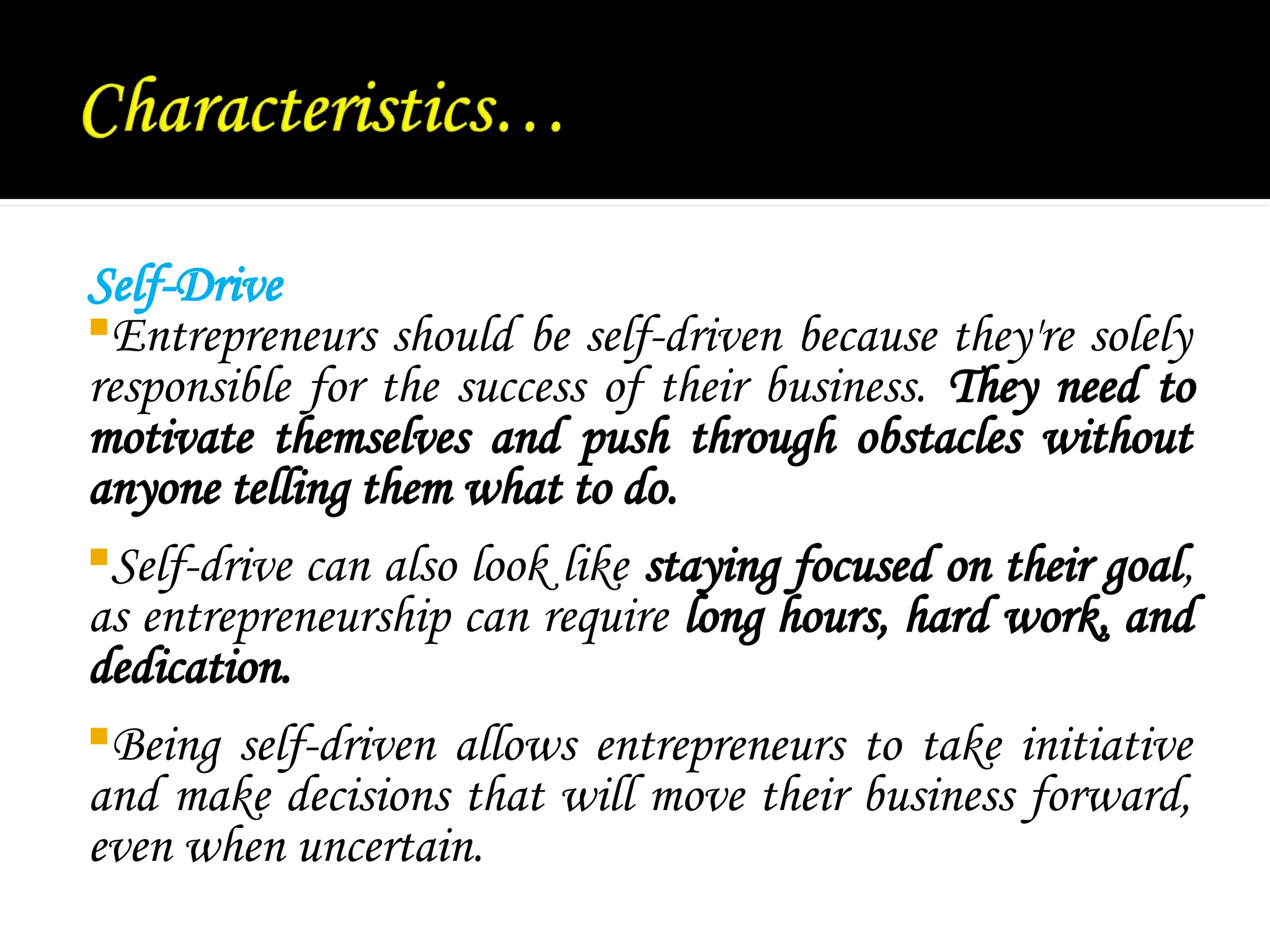 Self-Drive
Entrepreneurs should be self-driven because they're solely
responsible for the success of their business. They need to
motivate themselves and push through obstacles without
anyone telling them what to do.
Self-drive can also look like staying focused on their goal,
as entrepreneurship can require long hours, hard work, and
dedication.
Being self-driven allows entrepreneurs to take initiative
and make decisions that will move their business forward,
even when uncertain.
 