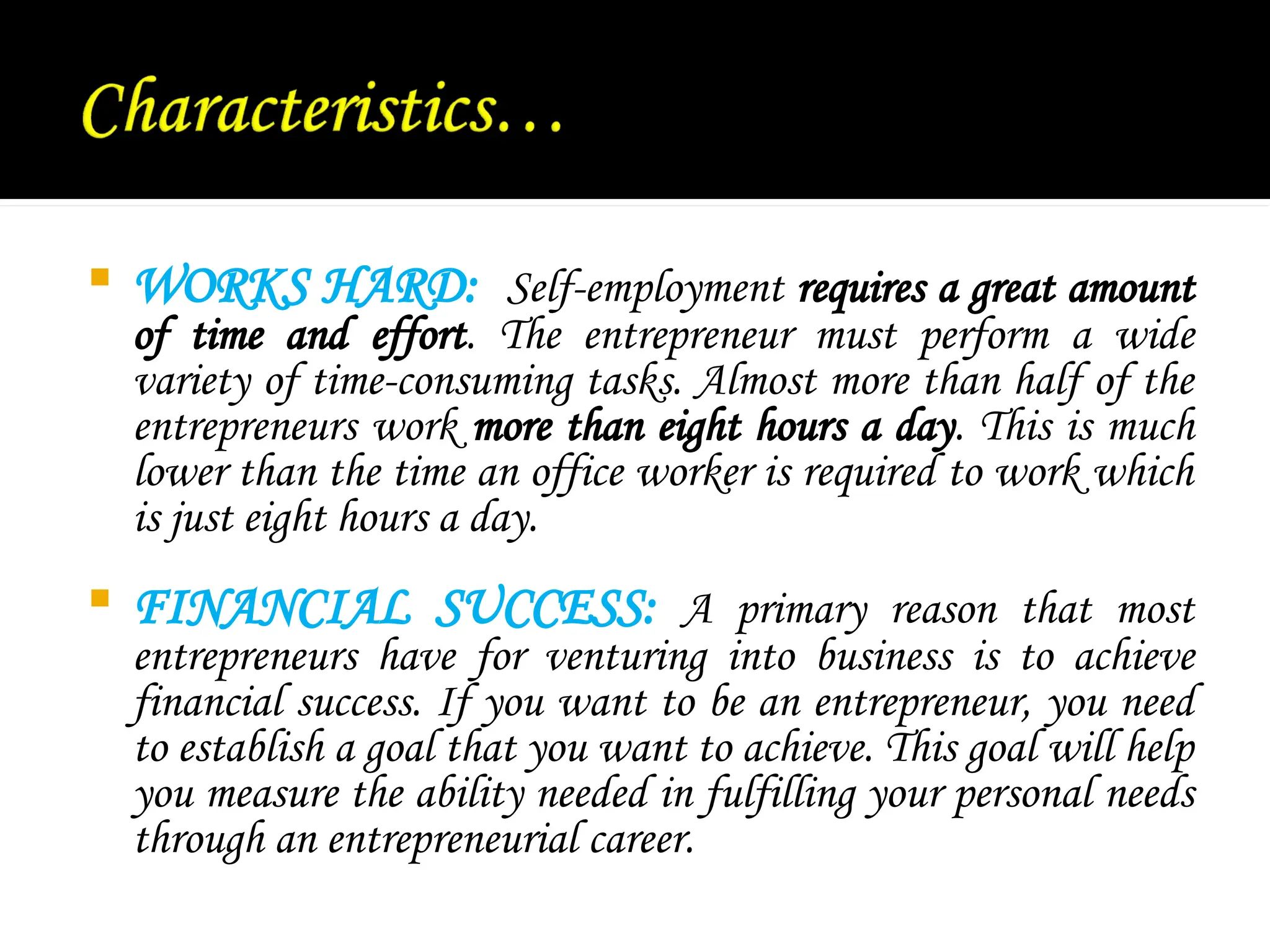  WORKS HARD: Self-employment requires a great amount
of time and effort. The entrepreneur must perform a wide
variety of time-consuming tasks. Almost more than half of the
entrepreneurs work more than eight hours a day. This is much
lower than the time an office worker is required to work which
is just eight hours a day.
 FINANCIAL SUCCESS: A primary reason that most
entrepreneurs have for venturing into business is to achieve
financial success. If you want to be an entrepreneur, you need
to establish a goal that you want to achieve. This goal will help
you measure the ability needed in fulfilling your personal needs
through an entrepreneurial career.
 