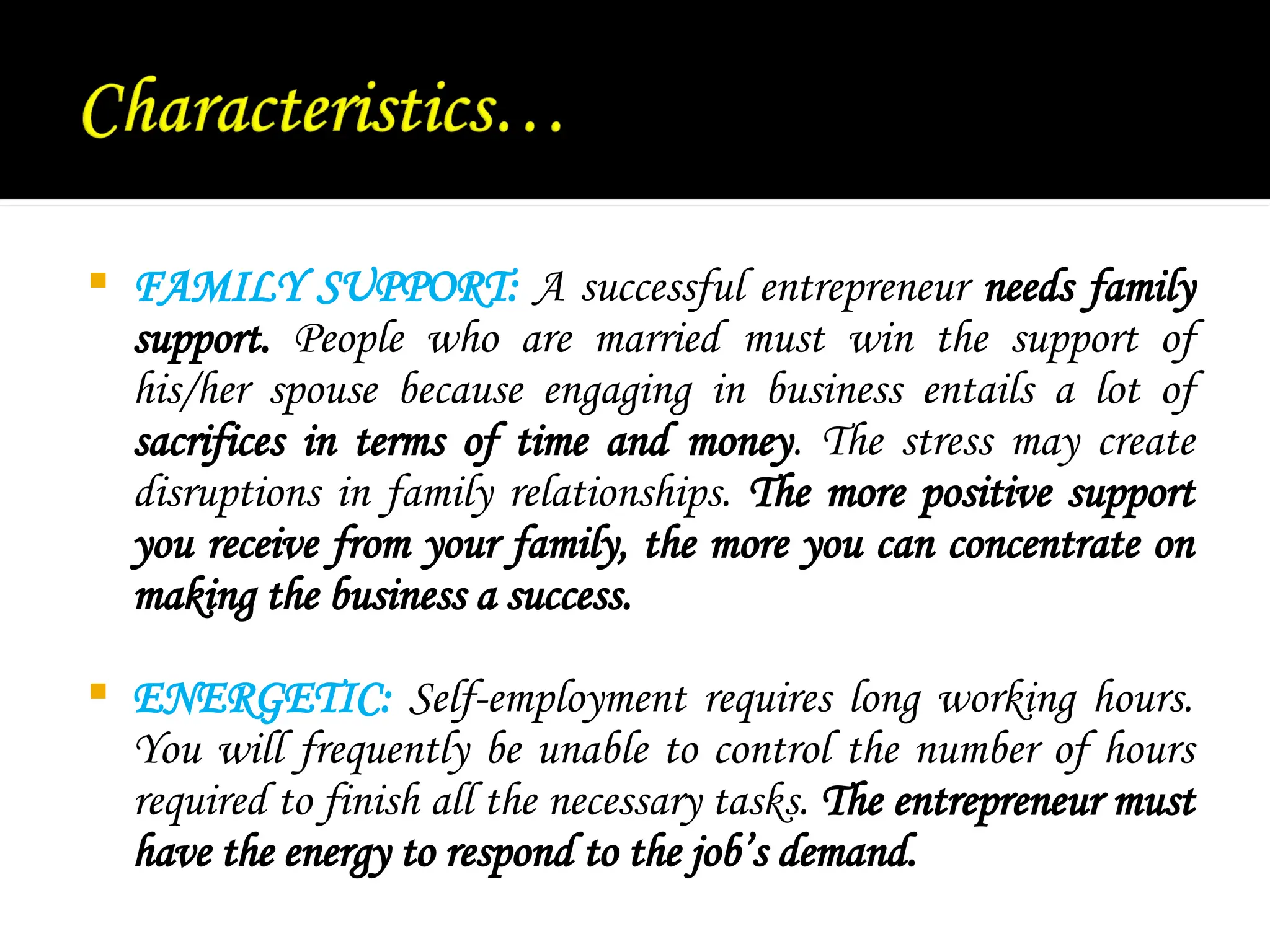  FAMILY SUPPORT: A successful entrepreneur needs family
support. People who are married must win the support of
his/her spouse because engaging in business entails a lot of
sacrifices in terms of time and money. The stress may create
disruptions in family relationships. The more positive support
you receive from your family, the more you can concentrate on
making the business a success.
 ENERGETIC: Self-employment requires long working hours.
You will frequently be unable to control the number of hours
required to finish all the necessary tasks. The entrepreneur must
have the energy to respond to the job’s demand.
 