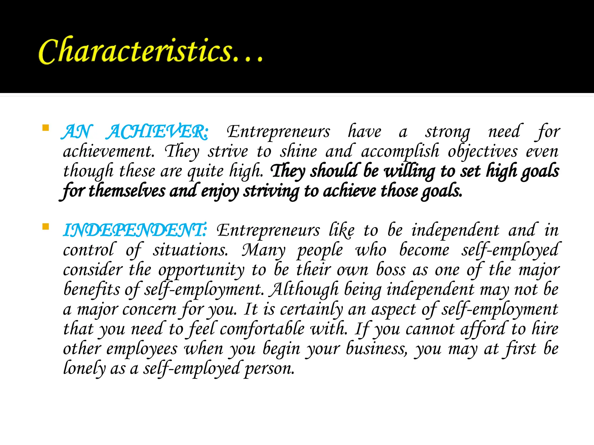  AN ACHIEVER: Entrepreneurs have a strong need for
achievement. They strive to shine and accomplish objectives even
though these are quite high. They should be willing to set high goals
for themselves and enjoy striving to achieve those goals.
 INDEPENDENT: Entrepreneurs like to be independent and in
control of situations. Many people who become self-employed
consider the opportunity to be their own boss as one of the major
benefits of self-employment. Although being independent may not be
a major concern for you. It is certainly an aspect of self-employment
that you need to feel comfortable with. If you cannot afford to hire
other employees when you begin your business, you may at first be
lonely as a self-employed person.
 