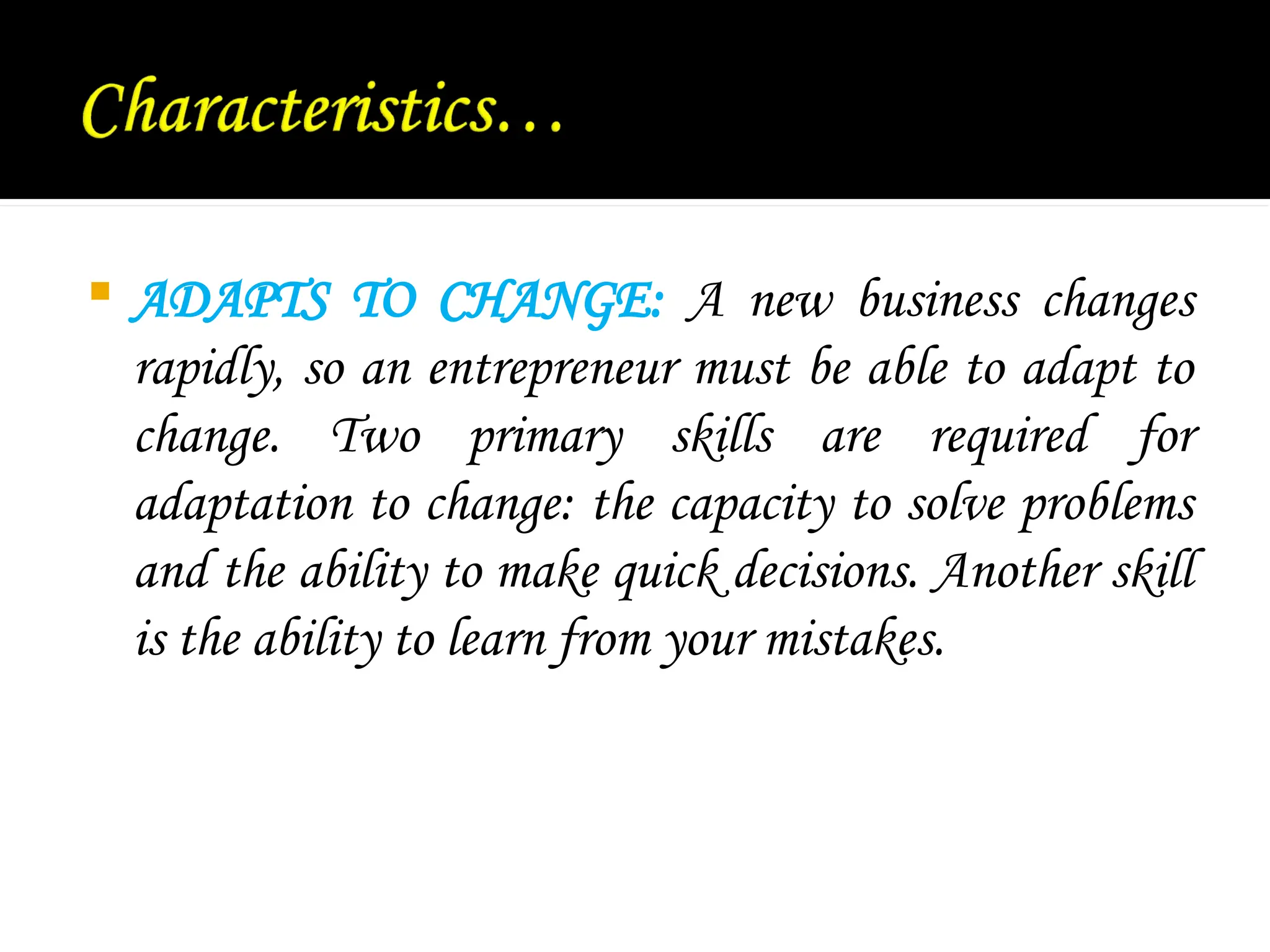  ADAPTS TO CHANGE: A new business changes
rapidly, so an entrepreneur must be able to adapt to
change. Two primary skills are required for
adaptation to change: the capacity to solve problems
and the ability to make quick decisions. Another skill
is the ability to learn from your mistakes.
 