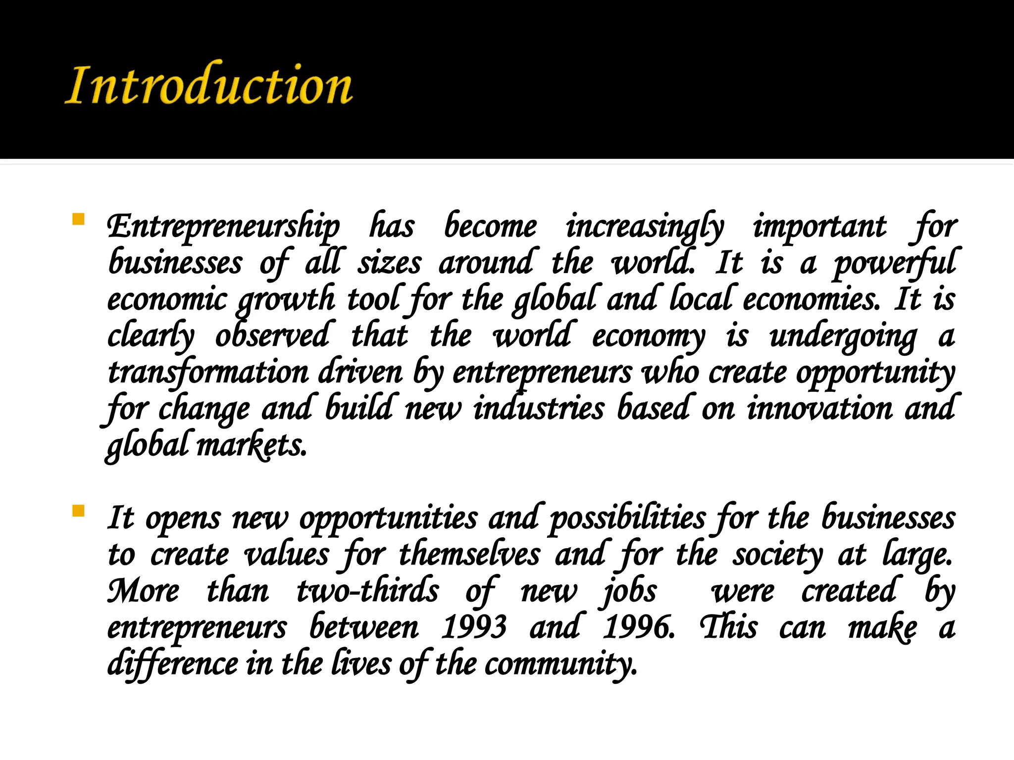  Entrepreneurship has become increasingly important for
businesses of all sizes around the world. It is a powerful
economic growth tool for the global and local economies. It is
clearly observed that the world economy is undergoing a
transformation driven by entrepreneurs who create opportunity
for change and build new industries based on innovation and
global markets.
 It opens new opportunities and possibilities for the businesses
to create values for themselves and for the society at large.
More than two-thirds of new jobs were created by
entrepreneurs between 1993 and 1996. This can make a
difference in the lives of the community.
 