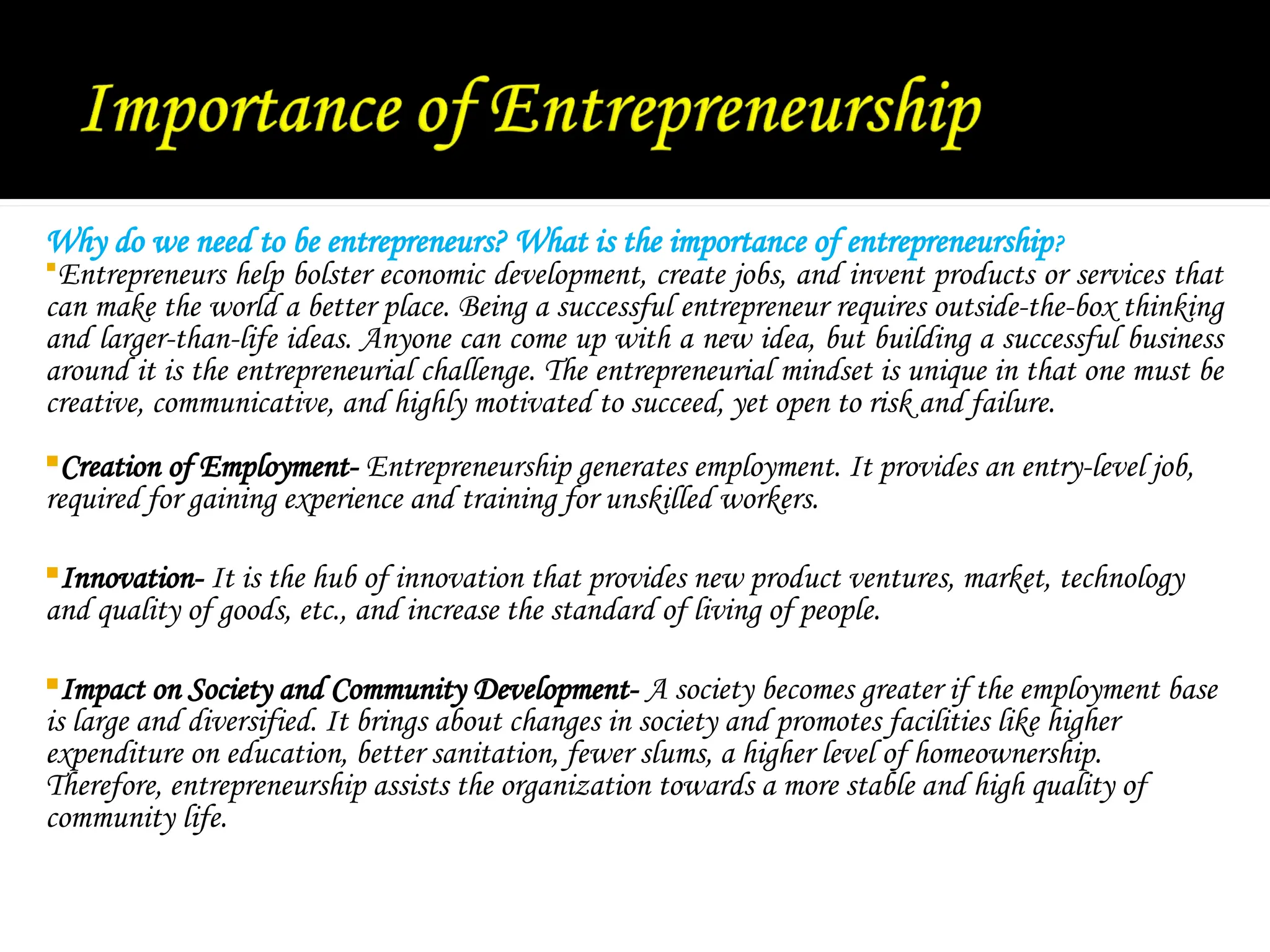 Why do we need to be entrepreneurs? What is the importance of entrepreneurship?
Entrepreneurs help bolster economic development, create jobs, and invent products or services that
can make the world a better place. Being a successful entrepreneur requires outside-the-box thinking
and larger-than-life ideas. Anyone can come up with a new idea, but building a successful business
around it is the entrepreneurial challenge. The entrepreneurial mindset is unique in that one must be
creative, communicative, and highly motivated to succeed, yet open to risk and failure.
Creation of Employment- Entrepreneurship generates employment. It provides an entry-level job,
required for gaining experience and training for unskilled workers.
Innovation- It is the hub of innovation that provides new product ventures, market, technology
and quality of goods, etc., and increase the standard of living of people.
Impact on Society and Community Development- A society becomes greater if the employment base
is large and diversified. It brings about changes in society and promotes facilities like higher
expenditure on education, better sanitation, fewer slums, a higher level of homeownership.
Therefore, entrepreneurship assists the organization towards a more stable and high quality of
community life.
 