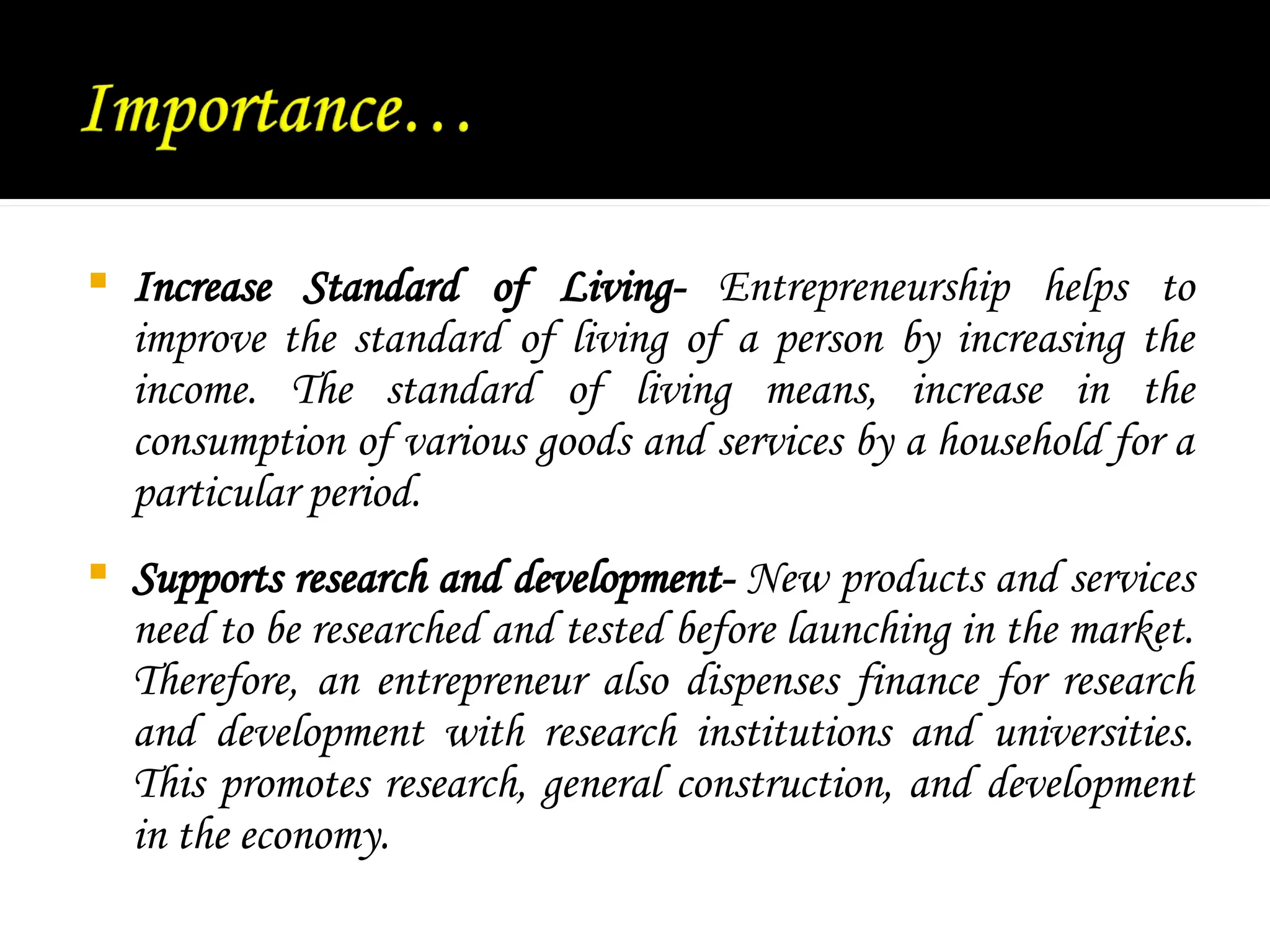  Increase Standard of Living- Entrepreneurship helps to
improve the standard of living of a person by increasing the
income. The standard of living means, increase in the
consumption of various goods and services by a household for a
particular period.
 Supports research and development- New products and services
need to be researched and tested before launching in the market.
Therefore, an entrepreneur also dispenses finance for research
and development with research institutions and universities.
This promotes research, general construction, and development
in the economy.
 