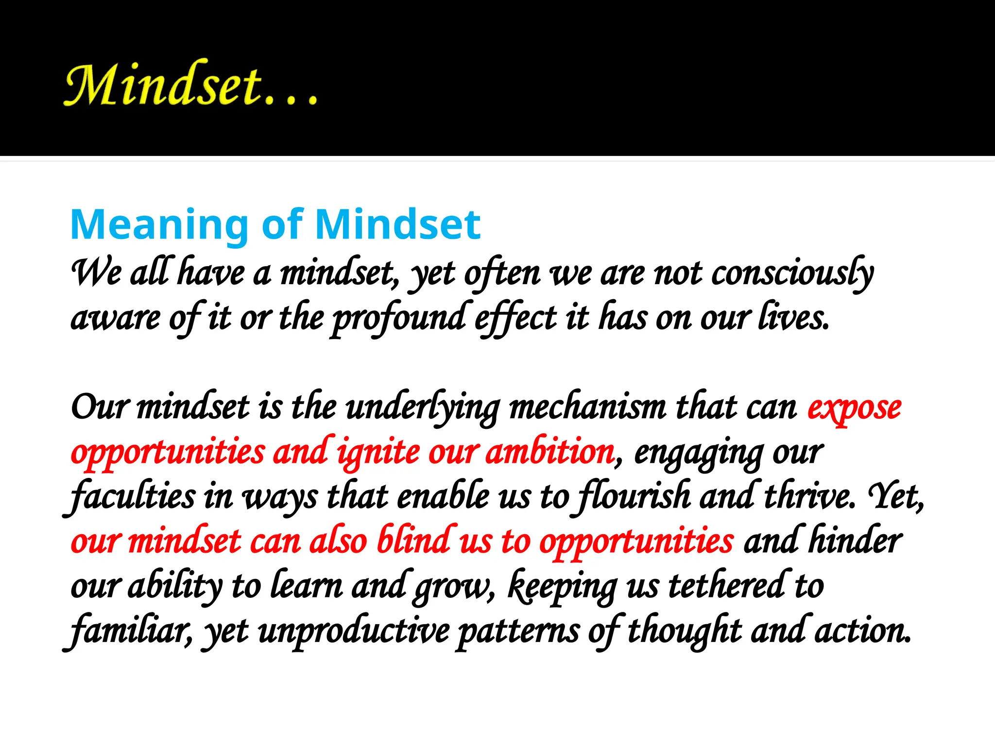 Meaning of Mindset
We all have a mindset, yet often we are not consciously
aware of it or the profound effect it has on our lives.
Our mindset is the underlying mechanism that can expose
opportunities and ignite our ambition, engaging our
faculties in ways that enable us to flourish and thrive. Yet,
our mindset can also blind us to opportunities and hinder
our ability to learn and grow, keeping us tethered to
familiar, yet unproductive patterns of thought and action.
 