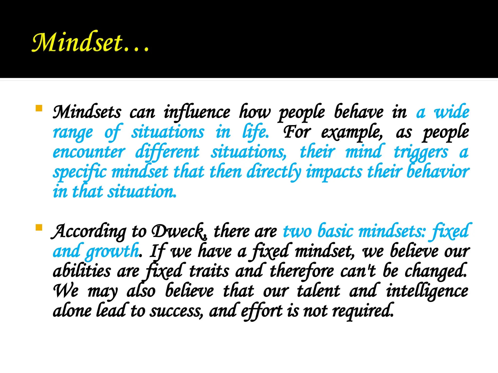  Mindsets can influence how people behave in a wide
range of situations in life. For example, as people
encounter different situations, their mind triggers a
specific mindset that then directly impacts their behavior
in that situation.
 According to Dweck, there are two basic mindsets: fixed
and growth. If we have a fixed mindset, we believe our
abilities are fixed traits and therefore can't be changed.
We may also believe that our talent and intelligence
alone lead to success, and effort is not required.
 