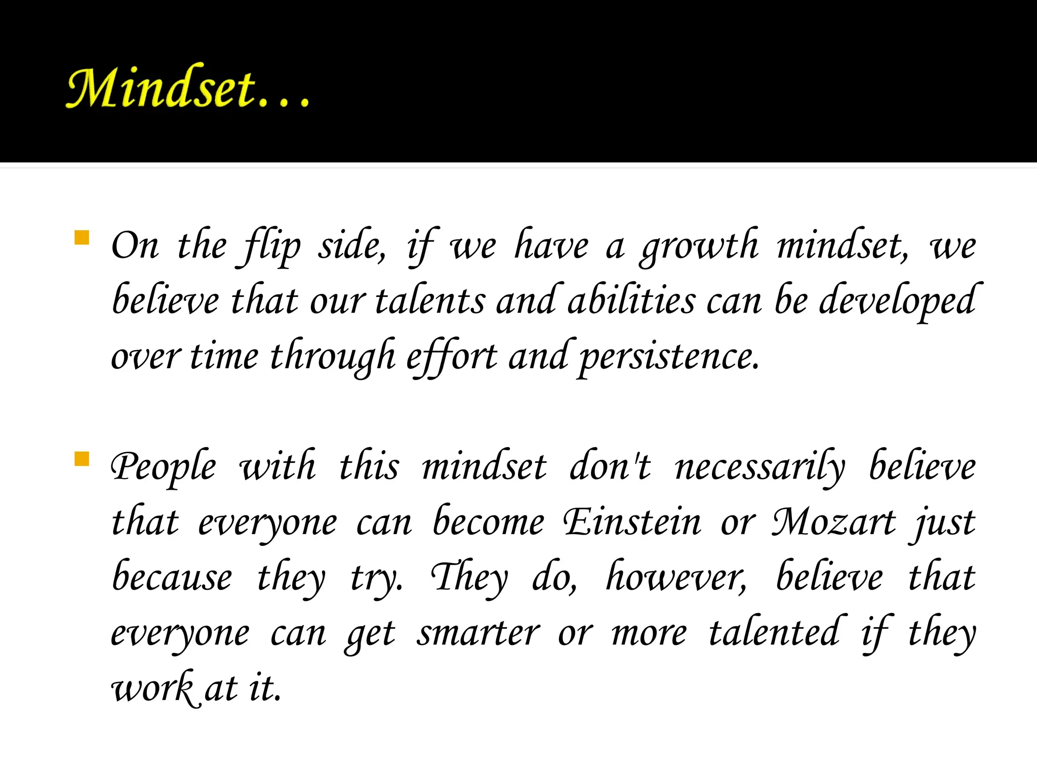  On the flip side, if we have a growth mindset, we
believe that our talents and abilities can be developed
over time through effort and persistence.
 People with this mindset don't necessarily believe
that everyone can become Einstein or Mozart just
because they try. They do, however, believe that
everyone can get smarter or more talented if they
work at it.
 
