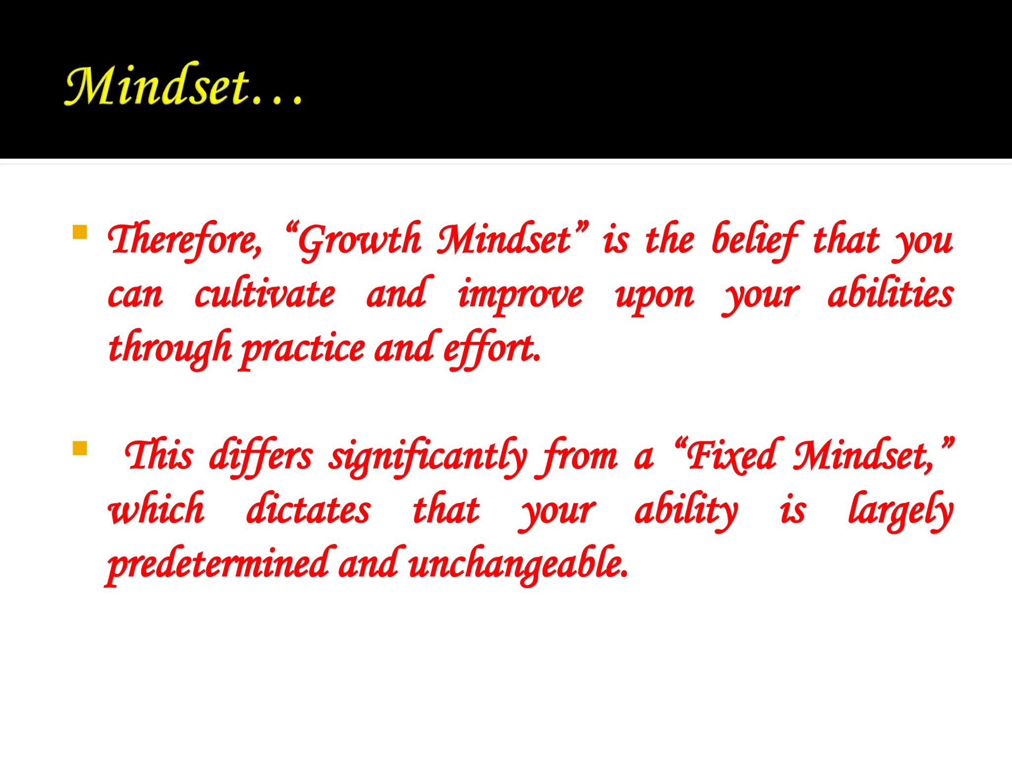  Therefore, “Growth Mindset” is the belief that you
can cultivate and improve upon your abilities
through practice and effort.
 This differs significantly from a “Fixed Mindset,”
which dictates that your ability is largely
predetermined and unchangeable.
 