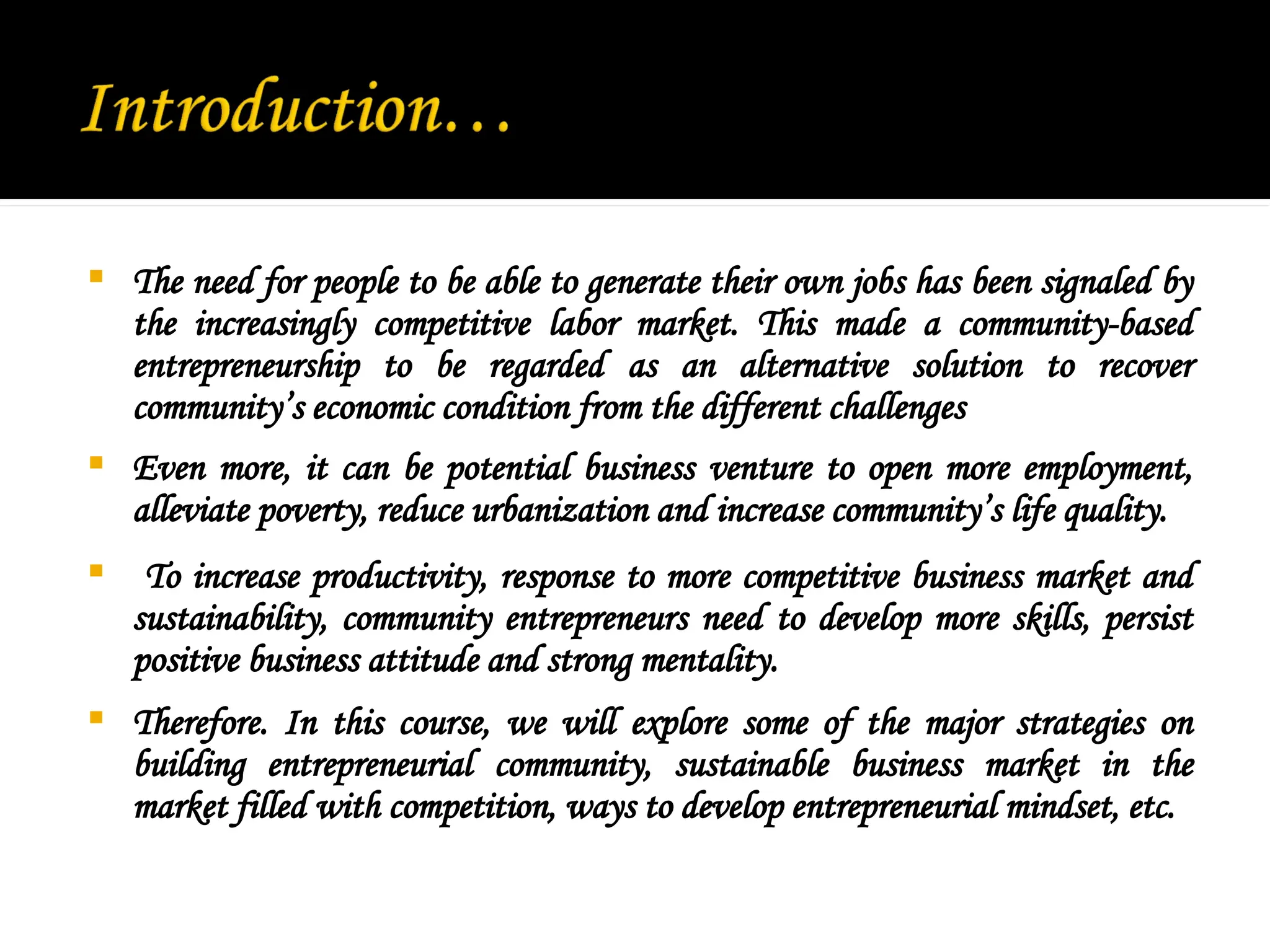  The need for people to be able to generate their own jobs has been signaled by
the increasingly competitive labor market. This made a community-based
entrepreneurship to be regarded as an alternative solution to recover
community’s economic condition from the different challenges
 Even more, it can be potential business venture to open more employment,
alleviate poverty, reduce urbanization and increase community’s life quality.
 To increase productivity, response to more competitive business market and
sustainability, community entrepreneurs need to develop more skills, persist
positive business attitude and strong mentality.
 Therefore. In this course, we will explore some of the major strategies on
building entrepreneurial community, sustainable business market in the
market filled with competition, ways to develop entrepreneurial mindset, etc.
 