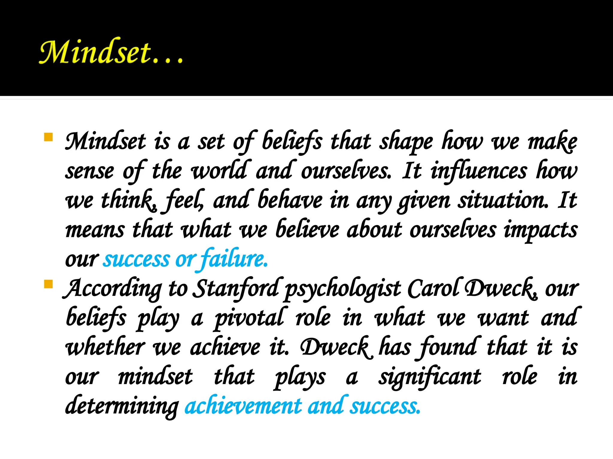  Mindset is a set of beliefs that shape how we make
sense of the world and ourselves. It influences how
we think, feel, and behave in any given situation. It
means that what we believe about ourselves impacts
our success or failure.
 According to Stanford psychologist Carol Dweck, our
beliefs play a pivotal role in what we want and
whether we achieve it. Dweck has found that it is
our mindset that plays a significant role in
determining achievement and success.
 