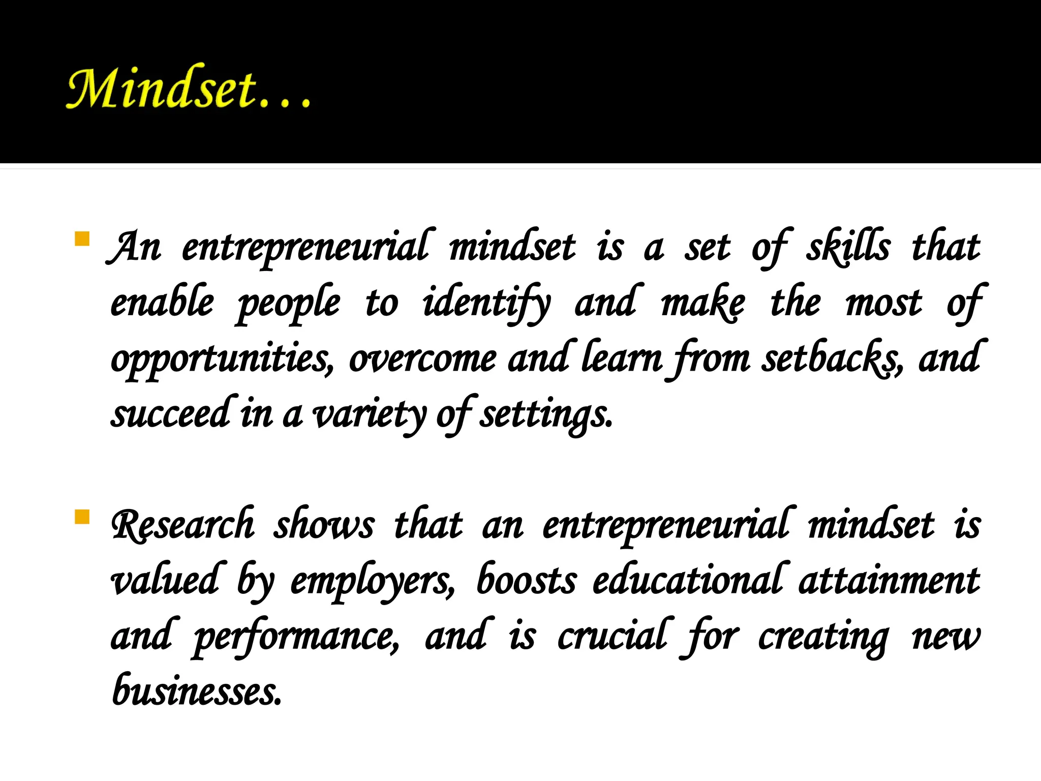  An entrepreneurial mindset is a set of skills that
enable people to identify and make the most of
opportunities, overcome and learn from setbacks, and
succeed in a variety of settings.
 Research shows that an entrepreneurial mindset is
valued by employers, boosts educational attainment
and performance, and is crucial for creating new
businesses.
 