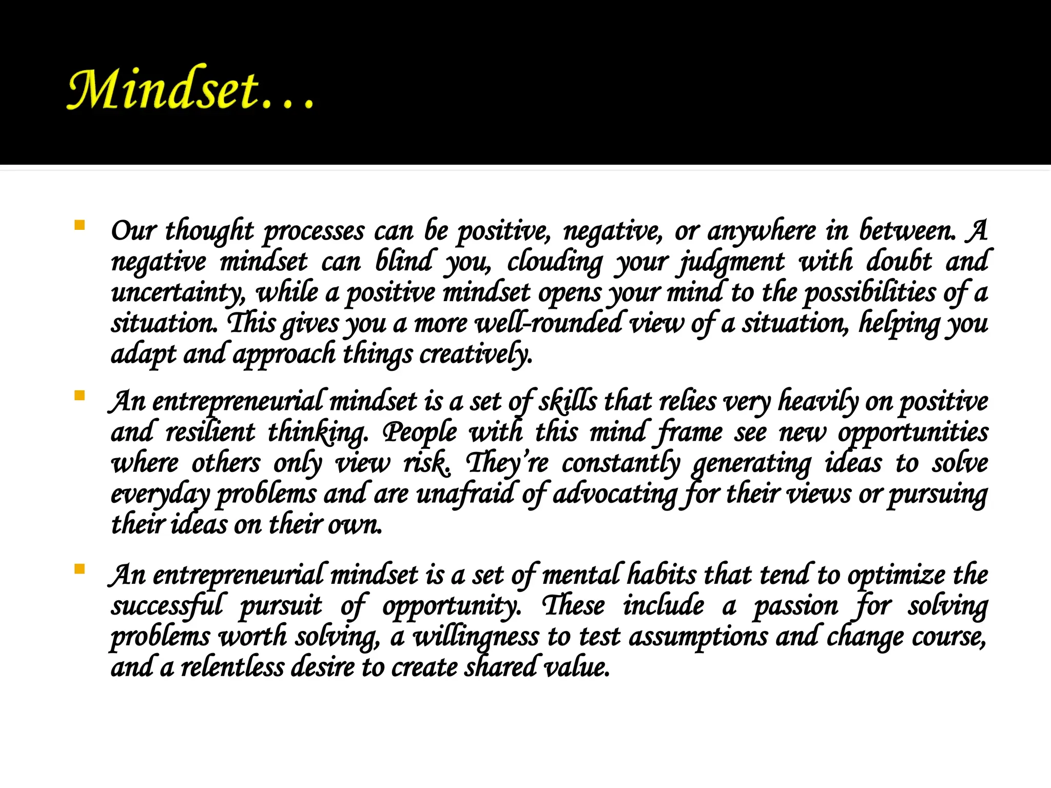  Our thought processes can be positive, negative, or anywhere in between. A
negative mindset can blind you, clouding your judgment with doubt and
uncertainty, while a positive mindset opens your mind to the possibilities of a
situation. This gives you a more well-rounded view of a situation, helping you
adapt and approach things creatively.
 An entrepreneurial mindset is a set of skills that relies very heavily on positive
and resilient thinking. People with this mind frame see new opportunities
where others only view risk. They’re constantly generating ideas to solve
everyday problems and are unafraid of advocating for their views or pursuing
their ideas on their own.
 An entrepreneurial mindset is a set of mental habits that tend to optimize the
successful pursuit of opportunity. These include a passion for solving
problems worth solving, a willingness to test assumptions and change course,
and a relentless desire to create shared value.
 