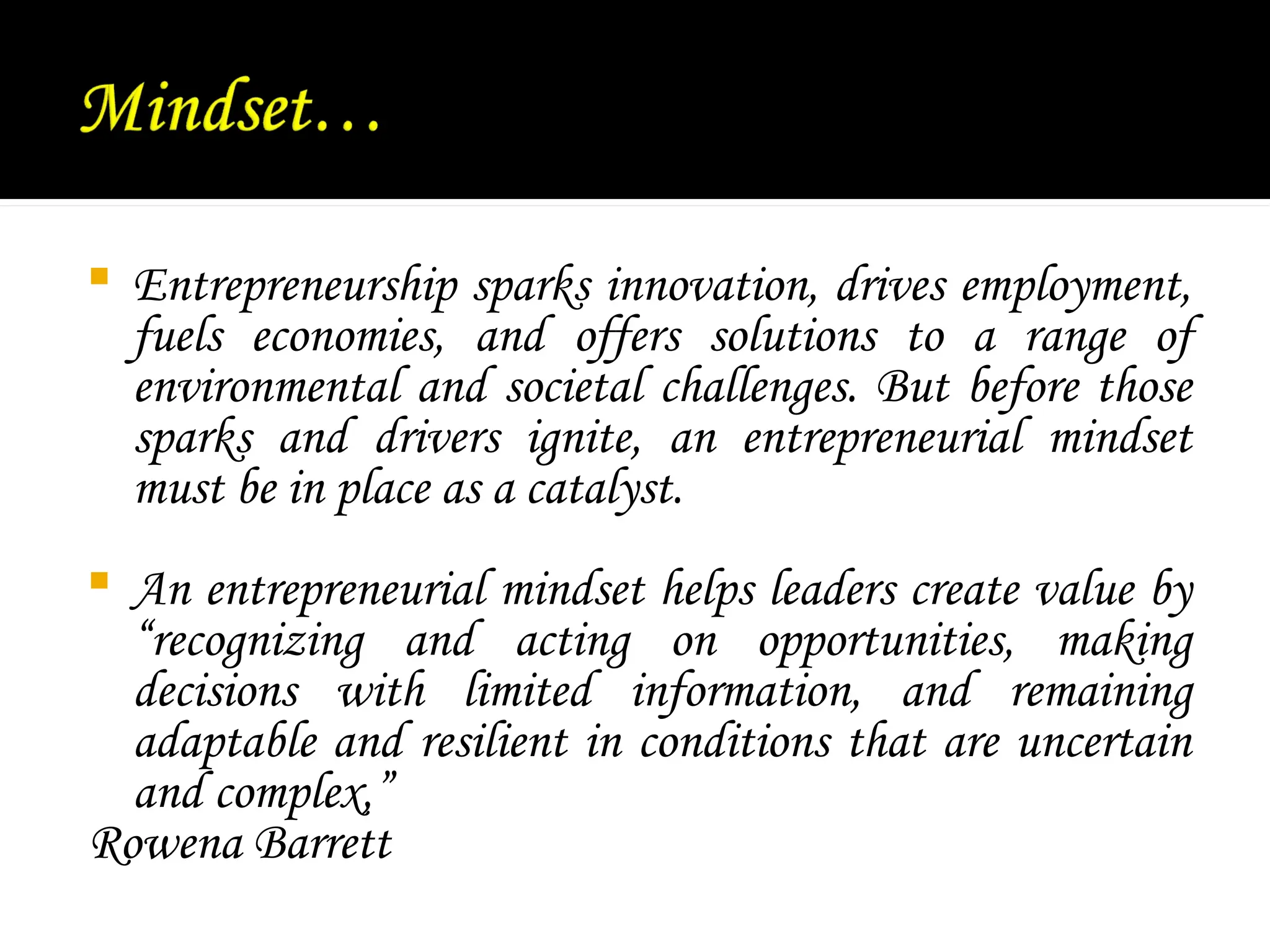  Entrepreneurship sparks innovation, drives employment,
fuels economies, and offers solutions to a range of
environmental and societal challenges. But before those
sparks and drivers ignite, an entrepreneurial mindset
must be in place as a catalyst.
 An entrepreneurial mindset helps leaders create value by
“recognizing and acting on opportunities, making
decisions with limited information, and remaining
adaptable and resilient in conditions that are uncertain
and complex,”
Rowena Barrett
 