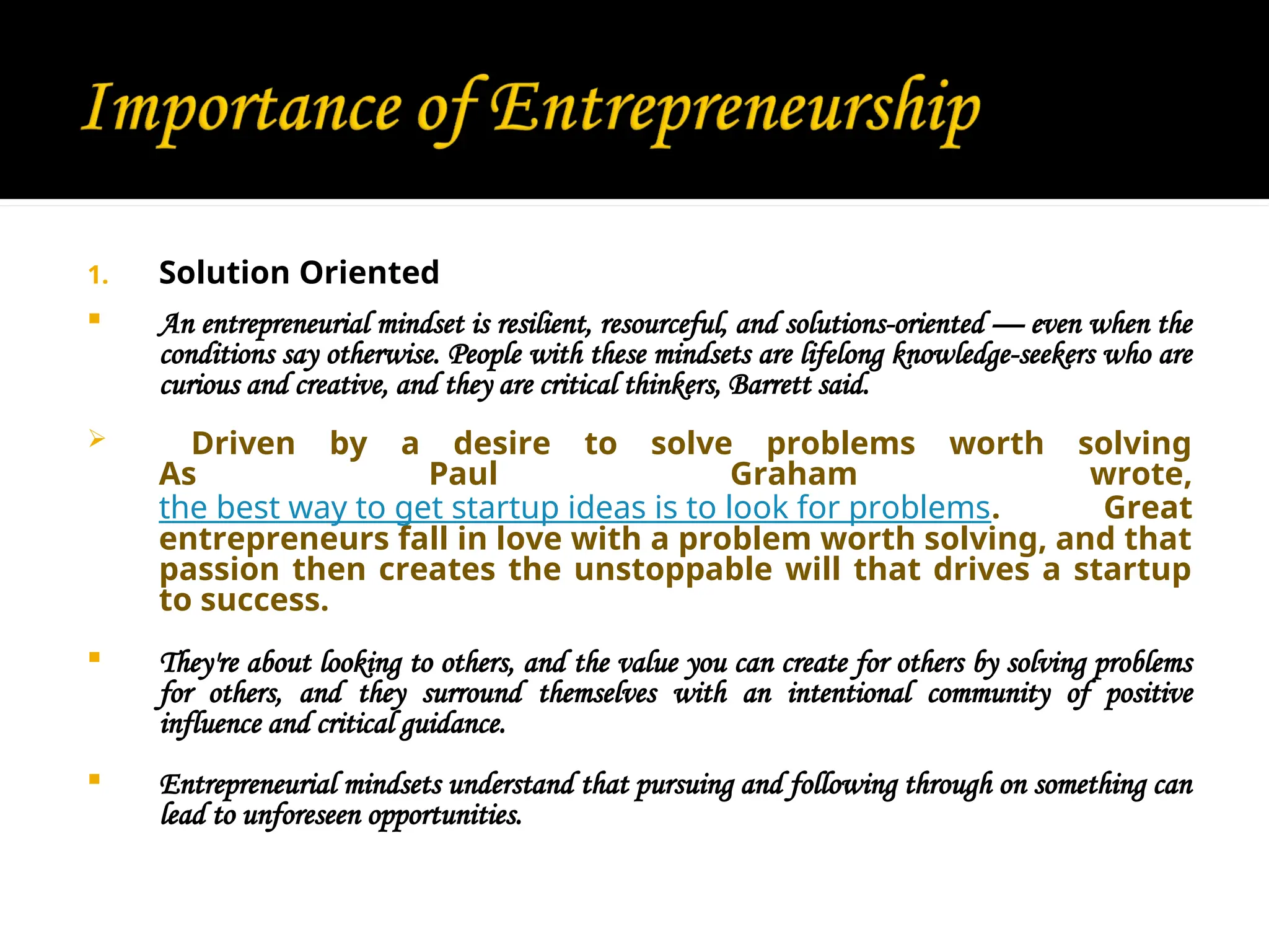1. Solution Oriented
 An entrepreneurial mindset is resilient, resourceful, and solutions-oriented — even when the
conditions say otherwise. People with these mindsets are lifelong knowledge-seekers who are
curious and creative, and they are critical thinkers, Barrett said.
 Driven by a desire to solve problems worth solving
As Paul Graham wrote,
the best way to get startup ideas is to look for problems. Great
entrepreneurs fall in love with a problem worth solving, and that
passion then creates the unstoppable will that drives a startup
to success.
 They're about looking to others, and the value you can create for others by solving problems
for others, and they surround themselves with an intentional community of positive
influence and critical guidance.
 Entrepreneurial mindsets understand that pursuing and following through on something can
lead to unforeseen opportunities.
 