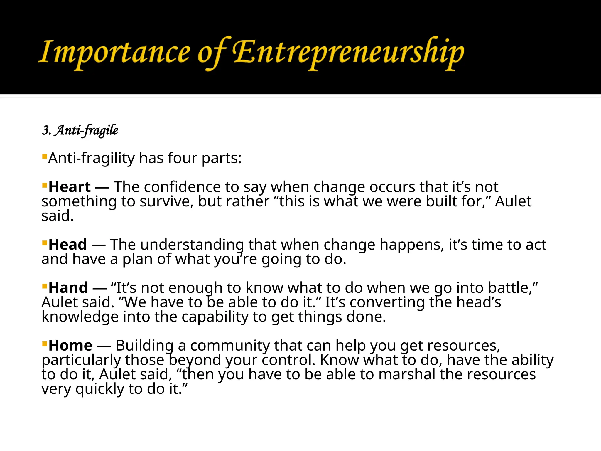 3. Anti-fragile
Anti-fragility has four parts:
Heart — The confidence to say when change occurs that it’s not
something to survive, but rather “this is what we were built for,” Aulet
said.
Head — The understanding that when change happens, it’s time to act
and have a plan of what you’re going to do.
Hand — “It’s not enough to know what to do when we go into battle,”
Aulet said. “We have to be able to do it.” It’s converting the head’s
knowledge into the capability to get things done.
Home — Building a community that can help you get resources,
particularly those beyond your control. Know what to do, have the ability
to do it, Aulet said, “then you have to be able to marshal the resources
very quickly to do it.”
 