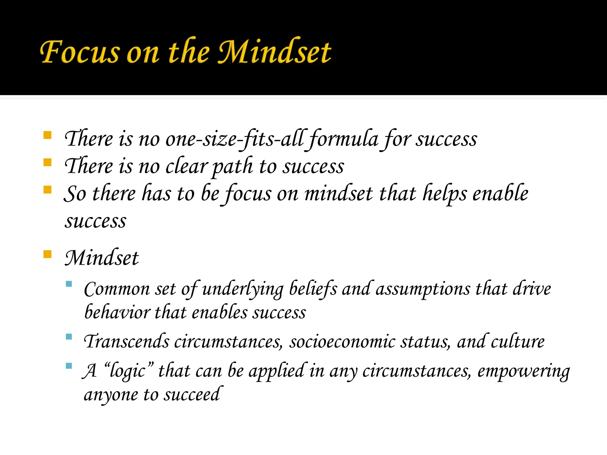  There is no one-size-fits-all formula for success
 There is no clear path to success
 So there has to be focus on mindset that helps enable
success
 Mindset
 Common set of underlying beliefs and assumptions that drive
behavior that enables success
 Transcends circumstances, socioeconomic status, and culture
 A “logic” that can be applied in any circumstances, empowering
anyone to succeed
 