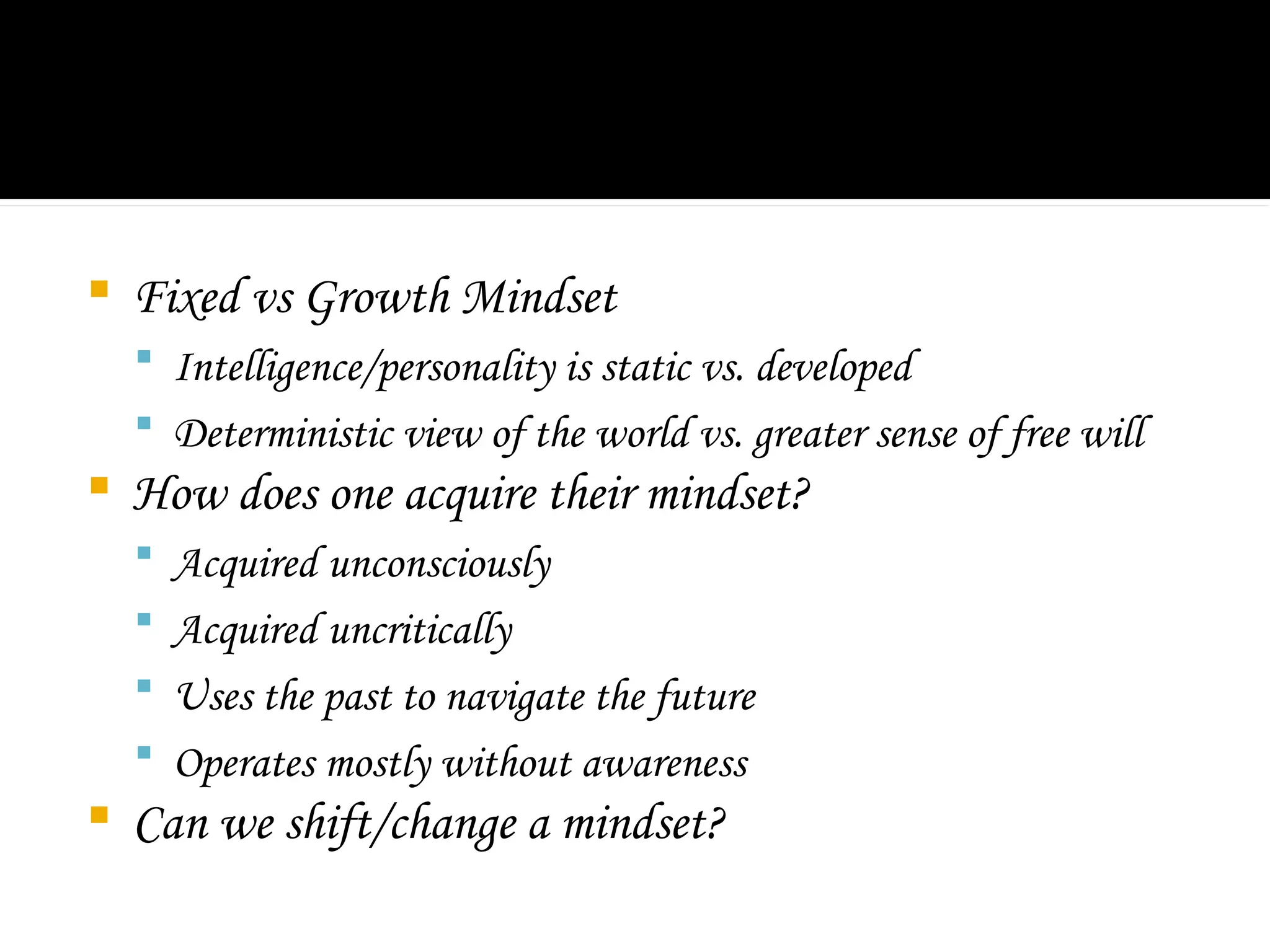  Fixed vs Growth Mindset
 Intelligence/personality is static vs. developed
 Deterministic view of the world vs. greater sense of free will
 How does one acquire their mindset?
 Acquired unconsciously
 Acquired uncritically
 Uses the past to navigate the future
 Operates mostly without awareness
 Can we shift/change a mindset?
 
