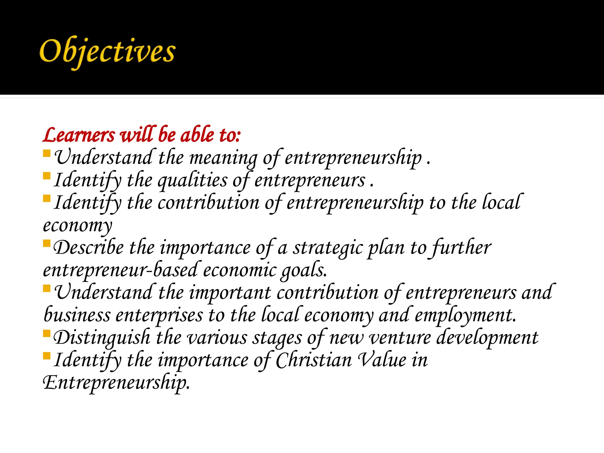 Learners will be able to:
Understand the meaning of entrepreneurship .
Identify the qualities of entrepreneurs .
Identify the contribution of entrepreneurship to the local
economy
Describe the importance of a strategic plan to further
entrepreneur-based economic goals.
Understand the important contribution of entrepreneurs and
business enterprises to the local economy and employment.
Distinguish the various stages of new venture development
Identify the importance of Christian Value in
Entrepreneurship.
 