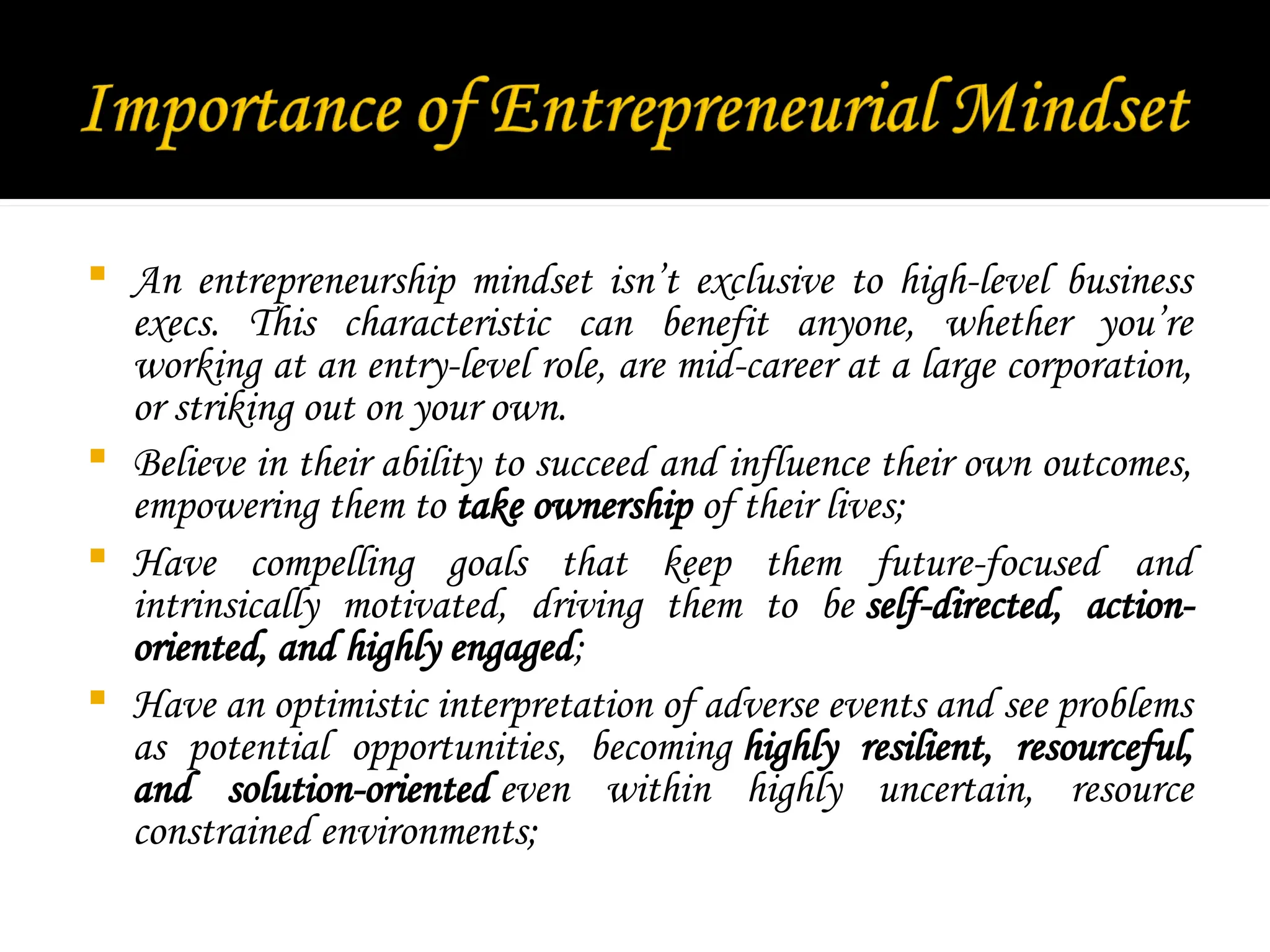  An entrepreneurship mindset isn’t exclusive to high-level business
execs. This characteristic can benefit anyone, whether you’re
working at an entry-level role, are mid-career at a large corporation,
or striking out on your own.
 Believe in their ability to succeed and influence their own outcomes,
empowering them to take ownership of their lives;
 Have compelling goals that keep them future-focused and
intrinsically motivated, driving them to be self-directed, action-
oriented, and highly engaged;
 Have an optimistic interpretation of adverse events and see problems
as potential opportunities, becoming highly resilient, resourceful,
and solution-oriented even within highly uncertain, resource
constrained environments;
 