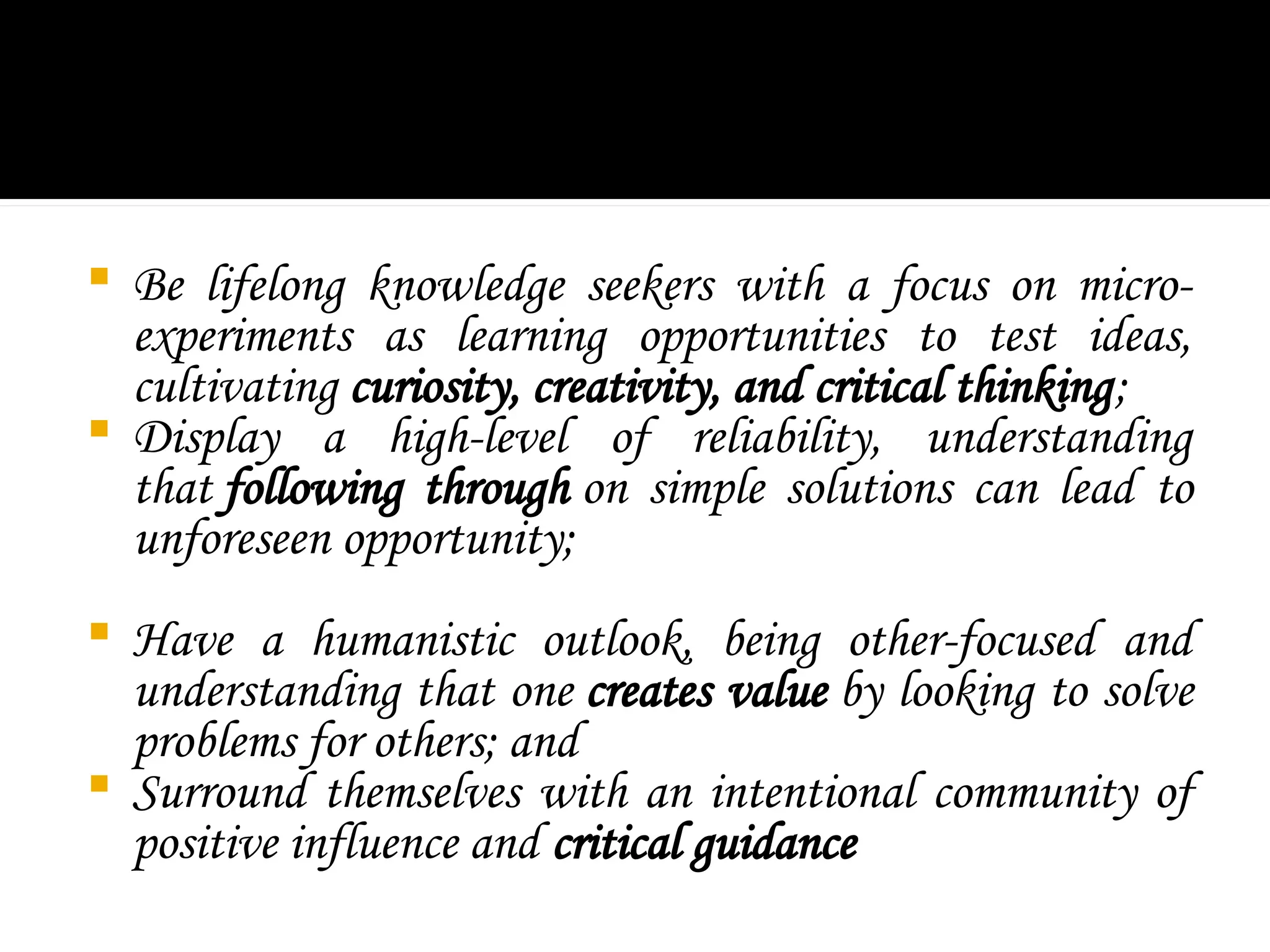  Be lifelong knowledge seekers with a focus on micro-
experiments as learning opportunities to test ideas,
cultivating curiosity, creativity, and critical thinking;
 Display a high-level of reliability, understanding
that following through on simple solutions can lead to
unforeseen opportunity;
 Have a humanistic outlook, being other-focused and
understanding that one creates value by looking to solve
problems for others; and
 Surround themselves with an intentional community of
positive influence and critical guidance
 